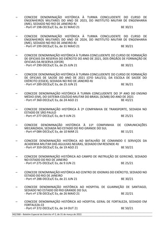 – CONCEDE DENOMINAÇÃO HISTÓRICA À TURMA CONCLUDENTE DO CURSO DE
ENGENHEIROS MILITARES DO ANO DE 2023, DO INSTITUTO MILITAR DE ENGENHARIA
(IME), SEDIADO NO RIO DE JANEIRO-RJ
- Port nº 198-DECEx/C Ex, de 31 MAIO 21 BE 30/21
– CONCEDE DENOMINAÇÃO HISTÓRICA À TURMA CONCLUDENTE DO CURSO DE
ENGENHEIROS MILITARES DO ANO DE 2024, DO INSTITUTO MILITAR DE ENGENHARIA
(IME), SEDIADO NO RIO DE JANEIRO-RJ
- Port nº 199-DECEx/C Ex, de 31 MAIO 21 BE 30/21
– CONCEDE DENOMINAÇÃO HISTÓRICA À TURMA CONCLUDENTE DO CURSO DE FORMAÇÃO
DE OFICIAIS DA RESERVA DO EXÉRCITO DO ANO DE 2021, DOS ÓRGÃOS DE FORMAÇÃO DE
OFICIAIS DA RESERVA (OFOR)
- Port nº 290-DECEx/C Ex, de 25 JUN 21 BE 30/21
– CONCEDE DENOMINAÇÃO HISTÓRICA À TURMA CONCLUDENTE DO CURSO DE FORMAÇÃO
DE OFICIAIS DE SAÚDE DO ANO DE 2021 (CFO SAU/21), DA ESCOLA DE SAÚDE DO
EXÉRCITO (ESSEX), SEDIADA NO RIO DE JANEIRO-RJ
- Port nº 289-DECEx/C Ex, de 25 JUN 21 BE 36/21
– CONCEDE DENOMINAÇÃO HISTÓRICA À TURMA CONCLUDENTE DO 3º ANO DO ENSINO
MÉDIO (EM), DO SISTEMA COLÉGIO MILITAR DO BRASIL (SCMB) DO ANO DE 2021
- Port nº 360-DECEx/C Ex, de 24 AGO 21 BE 43/21
– CONCEDE DENOMINAÇÃO HISTÓRICA À 2ª COMPANHIA DE TRANSPORTE, SEDIADA NO
ESTADO DE SÃO PAULO
- Port nº 277-DECEx/C Ex, de 9 JUN 21 BE 25/21
– CONCEDE DENOMINAÇÃO HISTÓRICA À 11ª COMPANHIA DE COMUNICAÇÕES
MECANIZADA, SEDIADA NO ESTADO DO RIO GRANDE DO SUL
- Port nº 084-DECEx/C Ex, de 10 MAR 21 BE 11/21
– CONCEDE DENOMINAÇÃO HISTÓRICA AO BATALHÃO DE COMANDO E SERVIÇOS DA
ACADEMIA MILITAR DAS AGULHAS NEGRAS, SEDIADO EM RESENDE-RJ
- Port nº 359-DECEx/C Ex, de 19 AGO 21 BE 50/21
– CONCEDE DENOMINAÇÃO HISTÓRICA AO CAMPO DE INSTRUÇÃO DE GERICINÓ, SEDIADO
NO ESTADO DO RIO DE JANEIRO
- Port nº 275-DECEx/C Ex, de 9 JUN 21 BE 25/21
– CONCEDE DENOMINAÇÃO HISTÓRICA AO CENTRO DE IDIOMAS DO EXÉRCITO, SEDIADO NO
ESTADO DO RIO DE JANEIRO
- Port nº 288-DECEx/C Ex, de 21 JUN 21 BE 30/21
– CONCEDE DENOMINAÇÃO HISTÓRICA AO HOSPITAL DE GUARNIÇÃO DE SANTIAGO,
SEDIADO NO ESTADO DO RIO GRANDE DO SUL
- Port nº 178-DECEx/C Ex, de 26 MAIO 21 BE 22/21
– CONCEDE DENOMINAÇÃO HISTÓRICA AO HOSPITAL GERAL DE FORTALEZA, SEDIADO EM
FORTALEZA-CE
- Port nº 372-DECEx/C Ex, de 14 OUT 21 BE 50/21
342/368 – Boletim Especial do Exército nº 2, de 31 de março de 2022.
 