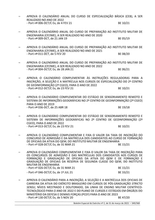 – APROVA O CALENDÁRIO ANUAL DO CURSO DE ESPECIALIZAÇÃO BÁSICA (CEB), A SER
REALIZADO NO ANO DE 2022
- Port nº 006-DCT/C Ex, de 4 FEV 21 BE 10/21
– APROVA O CALENDÁRIO ANUAL DO CURSO DE PREPARAÇÃO AO INSTITUTO MILITAR DE
ENGENHARIA (CP/IME), A SER REALIZADO NO ANO DE 2020
- Port nº 009-DCT, de 21 JAN 19 BE 05/19
– APROVA O CALENDÁRIO ANUAL DO CURSO DE PREPARAÇÃO AO INSTITUTO MILITAR DE
ENGENHARIA (CP/IME), A SER REALIZADO NO ANO DE 2021
- Port nº 011-DCT, de 5 FEV 20 BE 08/20
– APROVA O CALENDÁRIO ANUAL DO CURSO DE PREPARAÇÃO AO INSTITUTO MILITAR DE
ENGENHARIA (CP/IME), A SER REALIZADO NO ANO DE 2022
- Port nº 004-DCT/C Ex, de 28 JAN 21 BE 06/21
– APROVA O CALENDÁRIO COMPLEMENTAR ÀS INSTRUÇÕES REGULADORAS PARA A
INSCRIÇÃO, A SELEÇÃO E A MATRÍCULA NOS CURSOS DE ESPECIALIZAÇÃO DO 2º CENTRO
DE GEOINFORMAÇÃO (2º CGEO), PARA O ANO DE 2022
- Port nº 012-DCT/C Ex, de 23 FEV 21 BE 10/21
– APROVA O CALENDÁRIO COMPLEMENTAR DO ESTÁGIO DE SENSORIAMENTO REMOTO E
SISTEMA DE INFORMAÇÕES GEOGRÁFICAS NO 2º CENTRO DE GEOINFORMAÇÃO (2º CGEO)
PARA O ANO DE 2019
- Port nº 036-DCT, de 25 ABR 18 BE 19/18
– APROVA O CALENDÁRIO COMPLEMENTAR DO ESTÁGIO DE SENSORIAMENTO REMOTO E
SISTEMA DE INFORMAÇÕES GEOGRÁFICAS NO 2º CENTRO DE GEOINFORMAÇÃO (2º
CGEO), PARA O ANO DE 2022
- Port nº 013-DCT/C Ex, de 23 FEV 21 BE 10/21
– APROVA O CALENDÁRIO COMPLEMENTAR E FIXA O VALOR DA TAXA DE INSCRIÇÃO DO
CONCURSO DE ADMISSÃO E DA MATRÍCULA DOS CANDIDATOS AO CURSO DE FORMAÇÃO
DE OFICIAIS DA ATIVA DO QEM, DO INSTITUTO MILITAR DE ENGENHARIA
- Port nº 028-DCT/C Ex, de 31 MAR 21 BE 15/21
– APROVA O CALENDÁRIO COMPLEMENTAR E FIXA O VALOR DA TAXA DE INSCRIÇÃO PARA
OS CONCURSOS DE ADMISSÃO E DAS MATRÍCULAS DOS CANDIDATOS AOS CURSOS DE
FORMAÇÃO E GRADUAÇÃO DE OFICIAIS DA ATIVA DO QEM E DE FORMAÇÃO E
GRADUAÇÃO DE OFICIAIS DA RESERVA DE SEGUNDA CLASSE DO QEM, DO INSTITUTO
MILITAR DE ENGENHARIA
- Port nº 026-DCT/C Ex, de 31 MAR 21 BE 15/21
- Port nº 046-DCT/C Ex, de 1º JUL 21 BE 33/21
– APROVA O CALENDÁRIO PARA A INSCRIÇÃO, A SELEÇÃO E A MATRÍCULA DOS OFICIAIS DE
CARREIRA DA ATIVA DO EXÉRCITO BRASILEIRO EM CURSOS DE PÓS-GRADUAÇÃO STRICTO
SENSU, NÍVEIS MESTRADO E DOUTORADO, DA LINHA DE ENSINO MILITAR CIENTÍFICO-
TECNOLÓGICO PARA O ANO DE 2022 E DO PLANO DE CURSOS E ESTÁGIOS EM ÓRGÃOS DO
MINISTÉRIO DA DEFESA E DEMAIS FORÇAS (PCEF) PARA O ANO DE 2023
- Port nº 130-DCT/C Ex, de 5 NOV 20 BE 47/20
Boletim Especial do Exército nº 2, de 31 de março de 2022. – 349/368
 