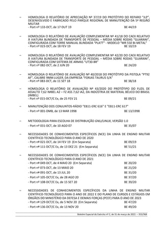 – HOMOLOGA O RELATÓRIO DE APRECIAÇÃO Nº 37/19 DO PROTÓTIPO DO REPARO “JLP”,
DESENVOLVIDO E FABRICADO PELO PARQUE REGIONAL DE MANUTENÇÃO DA 5ª REGIÃO
MILITAR
- Port nº 133-DCT, de 17 OUT 19 BE 44/19
– HOMOLOGA O RELATÓRIO DE AVALIAÇÃO COMPLEMENTAR Nº 41/18 DO CAEX RELATIVO
À VIATURA BLINDADA DE TRANSPORTE DE PESSOAL – MÉDIA SOBRE RODAS “GUARANI”,
CONFIGURADA COM TORRE MANUAL BLINDADA “PLATT” - MODELO “MR 550 BI-METAL”
- Port nº 023-DCT, de 18 FEV 19 BE 10/19
– HOMOLOGA O RELATÓRIO DE AVALIAÇÃO COMPLEMENTAR Nº 42/20 DO CAEX RELATIVO
À VIATURA BLINDADA DE TRANSPORTE DE PESSOAL – MÉDIA SOBRE RODAS “GUARANI”,
CONFIGURADA COM SISTEMA DE ARMAS “UT30-BR”
- Port nº 082-DCT, de 2 JUN 20 BE 24/20
– HOMOLOGA O RELATÓRIO DE AVALIAÇÃO Nº 40/2018 DO PROTÓTIPO DA PISTOLA “PT92
AF”, CALIBRE 9MM LUGER, DA EMPRESA “FORJAS TAURUS S/A”
- Port nº 083-DCT, de 11 SET 18 BE 38/18
– HOMOLOGA O RELATÓRIO DE AVALIAÇÃO Nº 43/2020 DO PROTÓTIPO DO FUZIL DE
ASSALTO 7,62 IMBEL A2 – FZ ASS 7,62 IA2, DA INDÚSTRIA DE MATERIAL BÉLICO DO BRASIL
(IMBEL)
- Port nº 015-DCT/C Ex, de 25 FEV 21 BE 09/21
– MANUTENÇÃO DOS CONJUNTOS-RÁDIO “EB11-ERC 616” E “EB11-ERC 617”
- Port nº 001-DMB, de 13 MAR 1998 BE 13/1998
– METODOLOGIA PARA ESCOLHA DE DISTRIBUIÇÃO GNU/LINUX, VERSÃO 1.0
- Port nº 031-DCT, de 10 AGO 07 BE 35/07
– NECESSIDADES DE CONHECIMENTOS ESPECÍFICOS (NCE) DA LINHA DE ENSINO MILITAR
CIENTÍFICO-TECNOLÓGICO PARA O ANO DE 2020
- Port nº 021-DCT, de 14 FEV 19 (Em Separata) BE 09/19
- Port nº 111-DCT/C Ex, de 13 DEZ 21 (Em Separata) BE 51/21
– NECESSIDADES DE CONHECIMENTOS ESPECÍFICOS (NCE) DA LINHA DE ENSINO MILITAR
CIENTÍFICO-TECNOLÓGICO PARA O ANO DE 2021
- Port nº 049-DCT, de 4 MAIO 20 (Em Separata) BE 20/20
- Port nº 073-DCT, de 13 MAIO 20 BE 21/20
- Port nº 091-DCT, de 13 JUL 20 BE 31/20
- Port nº 105-DCT/C Ex, de 28 AGO 20 BE 37/20
- Port nº 108-DCT/C Ex, de 15 SET 20 BE 39/20
– NECESSIDADES DE CONHECIMENTOS ESPECÍFICOS DA LINHA DE ENSINO MILITAR
CIENTÍFICO-TECNOLÓGICO PARA O ANO DE 2022 E DO PLANO DE CURSOS E ESTÁGIOS EM
ÓRGÃOS DO MINISTÉRIO DA DEFESA E DEMAIS FORÇAS (PCEF) PARA O ANO DE 2023
- Port nº 129-DCT/C Ex, de 5 NOV 20 (Em Separata) BE 47/20
- Port nº 136-DCT/C Ex, de 13 NOV 20 BE 49/20
Boletim Especial do Exército nº 2, de 31 de março de 2022. – 353/368
 