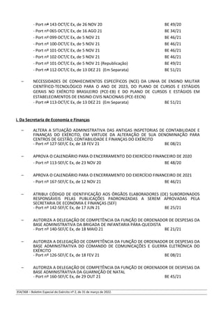- Port nº 143-DCT/C Ex, de 26 NOV 20 BE 49/20
- Port nº 065-DCT/C Ex, de 16 AGO 21 BE 34/21
- Port nº 099-DCT/C Ex, de 5 NOV 21 BE 46/21
- Port nº 100-DCT/C Ex, de 5 NOV 21 BE 46/21
- Port nº 101-DCT/C Ex, de 5 NOV 21 BE 46/21
- Port nº 102-DCT/C Ex, de 5 NOV 21 BE 46/21
- Port nº 101-DCT/C Ex, de 5 NOV 21 (Republicação) BE 49/21
- Port nº 112-DCT/C Ex, de 13 DEZ 21 (Em Separata) BE 51/21
– NECESSIDADES DE CONHECIMENTOS ESPECÍFICOS (NCE) DA LINHA DE ENSINO MILITAR
CIENTÍFICO-TECNOLÓGICO PARA O ANO DE 2023, DO PLANO DE CURSOS E ESTÁGIOS
GERAIS NO EXÉRCITO BRASILEIRO (PCE-EB) E DO PLANO DE CURSOS E ESTÁGIOS EM
ESTABELECIMENTOS DE ENSINO CIVIS NACIONAIS (PCE-EECN)
- Port nº 113-DCT/C Ex, de 13 DEZ 21 (Em Separata) BE 51/21
i. Da Secretaria de Economia e Finanças
– ALTERA A SITUAÇÃO ADMINISTRATIVA DAS ANTIGAS INSPETORIAS DE CONTABILIDADE E
FINANÇAS DO EXÉRCITO, EM VIRTUDE DA ALTERAÇÃO DE SUA DENOMINAÇÃO PARA
CENTROS DE GESTÃO, CONTABILIDADE E FINANÇAS DO EXÉRCITO
- Port nº 127-SEF/C Ex, de 18 FEV 21 BE 08/21
– APROVA O CALENDÁRIO PARA O ENCERRAMENTO DO EXERCÍCIO FINANCEIRO DE 2020
- Port nº 113-SEF/C Ex, de 23 NOV 20 BE 48/20
– APROVA O CALENDÁRIO PARA O ENCERRAMENTO DO EXERCÍCIO FINANCEIRO DE 2021
- Port nº 167-SEF/C Ex, de 12 NOV 21 BE 46/21
– ATRIBUI CÓDIGO DE IDENTIFICAÇÃO AOS ÓRGÃOS ELABORADORES (OE) SUBORDINADOS
RESPONSÁVEIS PELAS PUBLICAÇÕES PADRONIZADAS A SEREM APROVADAS PELA
SECRETARIA DE ECONOMIA E FINANÇAS (SEF)
- Port nº 142-SEF/C Ex, de 17 JUN 21 BE 25/21
– AUTORIZA A DELEGAÇÃO DE COMPETÊNCIA DA FUNÇÃO DE ORDENADOR DE DESPESAS DA
BASE ADMINISTRATIVA DA BRIGADA DE INFANTARIA PÁRA-QUEDISTA
- Port nº 140-SEF/C Ex, de 18 MAIO 21 BE 21/21
– AUTORIZA A DELEGAÇÃO DE COMPETÊNCIA DA FUNÇÃO DE ORDENADOR DE DESPESAS DA
BASE ADMINISTRATIVA DO COMANDO DE COMUNICAÇÕES E GUERRA ELETRÔNICA DO
EXÉRCITO
- Port nº 126-SEF/C Ex, de 18 FEV 21 BE 08/21
– AUTORIZA A DELEGAÇÃO DE COMPETÊNCIA DA FUNÇÃO DE ORDENADOR DE DESPESAS DA
BASE ADMINISTRATIVA DA GUARNIÇÃO DE NATAL
- Port nº 160-SEF/C Ex, de 29 OUT 21 BE 45/21
354/368 – Boletim Especial do Exército nº 2, de 31 de março de 2022.
 