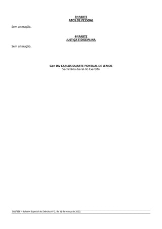 3ª PARTE
ATOS DE PESSOAL
Sem alteração.
4ª PARTE
JUSTIÇA E DISCIPLINA
Sem alteração.
Gen Div CARLOS DUARTE PONTUAL DE LEMOS
Secretário-Geral do Exército
368/368 – Boletim Especial do Exército nº 2, de 31 de março de 2022.
 