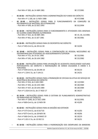 - Port Min nº 383, de 14 ABR 1981 BE 17/1981
– IG 10-26 – INSTRUÇÕES GERAIS PARA A ADMINISTRAÇÃO DO FUNDO DO EXÉRCITO
- Port Min nº 1.100, de 11 NOV 1988 BE 47/1988
– IG 10-30 – INSTRUÇÕES GERAIS PARA O FUNCIONAMENTO DA COMISSÃO DE
RECEBIMENTO DE MATERIAL DO ESTRANGEIRO
- Port Min nº 699, de 22 DEZ 1993 BE 01/1994
– IG 10-34 – INSTRUÇÕES GERAIS PARA O FUNCIONAMENTO E ATIVIDADES DOS ARSENAIS
DE GUERRA COMO ÓRGÃOS AUTÔNOMOS
- Port Min nº 422, de 30 ABR 1981 BE 19, 20, 21/1981
- Port Min nº 961, de 15 SET 1981 BE 39/1981
– IG 10-39 – INSTRUÇÕES GERAIS PARA OS DESPORTOS NO EXÉRCITO
- Port nº 445-Cmt Ex, de 28 JUL 04 BE 32/04
– IG 10-40 – INSTRUÇÕES GERAIS PARA A CONTRATAÇÃO DE PESSOAL NECESSÁRIO AO
DESEMPENHO DAS ATIVIDADES DE ASSESSORAMENTO SUPERIOR
- Port Min nº 751, de 19 JUL 1981 BE 33/1981
- Port Min nº 545, de 26 JUN 1982 BE 25/1982
– IG 10-44 – INSTRUÇÕES GERAIS PARA APURAÇÃO DE ACIDENTES ENVOLVENDO VIATURAS
PERTENCENTES AO EXÉRCITO E INDENIZAÇÕES DE DANOS CAUSADOS À UNIÃO E A
TERCEIROS
- Port nº 039-Cmt Ex, de 28 JAN 10 BE 05/10
- Port nº 1.534-C Ex, de 7 JUN 21 BE 24/21
– IG 10-53 – INSTRUÇÕES GERAIS PARA A PROMOÇÃO DE OFICIAIS DA ATIVA DO SERVIÇO DE
ASSISTÊNCIA RELIGIOSA DO EXÉRCITO
- Port Min nº 016, de 4 JAN 1983 BE 13/1983
- Port Min nº 443, de 26 JUN 1984 BE 28/1984
- Port Min nº 437, de 20 JUN 1984 BE 28/1984
- Port nº 1.018-Cmt Ex, de 17 AGO 17 BE 34/17
– IG 10-54 – INSTRUÇÕES GERAIS PARA O SISTEMA DE PLANEJAMENTO ADMINISTRATIVO
DO MINISTÉRIO DO EXÉRCITO
- Port Min nº 1046, de 27 DEZ 1990 BE 01/1991
- Port nº 869-Cmt Ex, de 12 NOV 09 BE 45/09
– IG 10-55 – INSTRUÇÕES GERAIS PARA AS MISSÕES NO EXTERIOR
- Port nº 577-Cmt Ex, de 8 OUT 03 BE 41/03
- Port nº 877-Cmt Ex, de 28 NOV 06 BE 49/06
- Port nº 660-Cmt Ex, de 14 MAIO 19 BE 20/19
- Port nº 1.651-C Ex, de 10 DEZ 21 BE 50/21
– IG 10-56 – INSTRUÇÕES GERAIS PARA A PADRONIZAÇÃO DOS EXEMPLARES DA BANDEIRA
Boletim Especial do Exército nº 2, de 31 de março de 2022. – 39/368
 