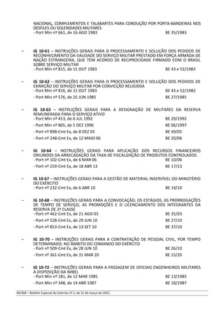 NACIONAL, COMPLEMENTOS E TALABARTES PARA CONDUÇÃO POR PORTA-BANDEIRAS NOS
DESFILES OU SOLENIDADES MILITARES
- Port Min nº 661, de 16 AGO 1983 BE 35/1983
– IG 10-61 – INSTRUÇÕES GERAIS PARA O PROCESSAMENTO E SOLUÇÃO DOS PEDIDOS DE
RECONHECIMENTO DA VALIDADE DO SERVIÇO MILITAR PRESTADO EM FORÇA ARMADA DE
NAÇÃO ESTRANGEIRA, QUE TEM ACORDO DE RECIPROCIDADE FIRMADO COM O BRASIL
SOBRE SERVIÇO MILITAR
- Port Min nº 815, de 11 OUT 1983 BE 43 e 52/1983
– IG 10-62 – INSTRUÇÕES GERAIS PARA O PROCESSAMENTO E SOLUÇÃO DOS PEDIDOS DE
EXIMIÇÃO DO SERVIÇO MILITAR POR CONVICÇÃO RELIGIOSA
- Port Min nº 816, de 11 OUT 1983 BE 43 e 52/1983
- Port Min nº 576, de 25 JUN 1985 BE 27/1985
– IG 10-63 – INSTRUÇÕES GERAIS PARA A DESIGNAÇÃO DE MILITARES DA RESERVA
REMUNERADA PARA O SERVIÇO ATIVO
- Port Min nº 413, de 6 JUL 1992 BE 29/1992
- Port Min nº 805, de 5 DEZ 1996 BE 06/1997
- Port nº 898-Cmt Ex, de 8 DEZ 05 BE 49/05
- Port nº 248-Cmt Ex, de 12 MAIO 06 BE 20/06
– IG 10-64 – INSTRUÇÕES GERAIS PARA APLICAÇÃO DOS RECURSOS FINANCEIROS
ORIUNDOS DA ARRECADAÇÃO DA TAXA DE FISCALIZAÇÃO DE PRODUTOS CONTROLADOS
- Port nº 102-Cmt Ex, de 6 MAR 06 BE 10/06
- Port nº 259-Cmt Ex, de 18 ABR 13 BE 17/13
– IG 10-67 – INSTRUÇÕES GERAIS PARA A GESTÃO DE MATERIAL INSERVÍVEL DO MINISTÉRIO
DO EXÉRCITO
- Port nº 232-Cmt Ex, de 6 ABR 10 BE 14/10
– IG 10-68 – INSTRUÇÕES GERAIS PARA A CONVOCAÇÃO, OS ESTÁGIOS, AS PRORROGAÇÕES
DE TEMPO DE SERVIÇO, AS PROMOÇÕES E O LICENCIAMENTO DOS INTEGRANTES DA
RESERVA DE 2ª CLASSE
- Port nº 462-Cmt Ex, de 21 AGO 03 BE 35/03
- Port nº 528-Cmt Ex, de 29 JUN 10 BE 27/10
- Port nº 853-Cmt Ex, de 13 SET 10 BE 37/10
– IG 10-70 – INSTRUÇÕES GERAIS PARA A CONTRATAÇÃO DE PESSOAL CIVIL, POR TEMPO
DETERMINADO, NO ÂMBITO DO COMANDO DO EXÉRCITO
- Port nº 509-Cmt Ex, de 28 JUN 10 BE 26/10
- Port nº 361-Cmt Ex, de 31 MAR 20 BE 15/20
– IG 10-72 – INSTRUÇÕES GERAIS PARA A PASSAGEM DE OFICIAIS ENGENHEIROS MILITARES
À DISPOSIÇÃO DA IMBEL
- Port Min nº 181, de 12 MAR 1985 BE 13/1985
- Port Min nº 348, de 14 ABR 1987 BE 18/1987
40/368 – Boletim Especial do Exército nº 2, de 31 de março de 2022.
 