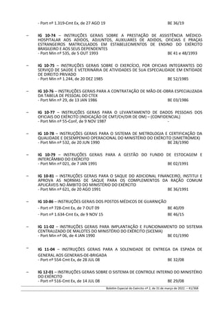 - Port nº 1.319-Cmt Ex, de 27 AGO 19 BE 36/19
– IG 10-74 – INSTRUÇÕES GERAIS SOBRE A PRESTAÇÃO DE ASSISTÊNCIA MÉDICO-
HOSPITALAR AOS ADIDOS, ADJUNTOS, AUXILIARES DE ADIDOS, OFICIAIS E PRAÇAS
ESTRANGEIROS MATRICULADOS EM ESTABELECIMENTOS DE ENSINO DO EXÉRCITO
BRASILEIRO E AOS SEUS DEPENDENTES
- Port Min nº 535, de 5 OUT 1993 BE 41 e 48/1993
– IG 10-75 – INSTRUÇÕES GERAIS SOBRE O EXERCÍCIO, POR OFICIAIS INTEGRANTES DO
SERVIÇO DE SAÚDE E VETERINÁRIA DE ATIVIDADES DE SUA ESPECIALIDADE EM ENTIDADE
DE DIREITO PRIVADO
- Port Min nº 1.244, de 20 DEZ 1985 BE 52/1985
– IG 10-76 – INSTRUÇÕES GERAIS PARA A CONTRATAÇÃO DE MÃO-DE-OBRA ESPECIALIZADA
DA TABELA DE PESSOAL DO CTEX
- Port Min nº 29, de 13 JAN 1986 BE 03/1986
– IG 10-77 – INSTRUÇÕES GERAIS PARA O LEVANTAMENTO DE DADOS PESSOAIS DOS
OFICIAIS DO EXÉRCITO (INDICAÇÃO DE CMT/CH/DIR DE OM) – (CONFIDENCIAL)
- Port Min nº 55-Conf, de 9 NOV 1987 -
– IG 10-78 – INSTRUÇÕES GERAIS PARA O SISTEMA DE METROLOGIA E CERTIFICAÇÃO DA
QUALIDADE E DESEMPENHO OPERACIONAL DO MINISTÉRIO DO EXÉRCITO (SIMETROMEX)
- Port Min nº 532, de 20 JUN 1990 BE 28/1990
– IG 10-79 – INSTRUÇÕES GERAIS PARA A GESTÃO DO FUNDO DE ESTOCAGEM E
INTERCÂMBIO DO EXÉRCITO
- Port Min nº 021, de 7 JAN 1991 BE 02/1991
– IG 10-81 – INSTRUÇÕES GERAIS PARA O SAQUE DO ADICIONAL FINANCEIRO, INSTITUI E
APROVA AS NORMAS DE SAQUE PARA OS COMPLEMENTOS DA RAÇÃO COMUM
APLICÁVEIS NO ÂMBITO DO MINISTÉRIO DO EXÉRCITO
- Port Min nº 621, de 20 AGO 1991 BE 36/1991
– IG 10-86 – INSTRUÇÕES GERAIS DOS POSTOS MÉDICOS DE GUARNIÇÃO
- Port nº 728-Cmt Ex, de 7 OUT 09 BE 40/09
- Port nº 1.634-Cmt Ex, de 9 NOV 15 BE 46/15
– IG 11-02 – INSTRUÇÕES GERAIS PARA IMPLANTAÇÃO E FUNCIONAMENTO DO SISTEMA
CENTRALIZADO DE MALOTES DO MINISTÉRIO DO EXÉRCITO (SICEMA)
- Port Min nº 06, de 4 JAN 1990 BE 01/1990
– IG 11-04 – INSTRUÇÕES GERAIS PARA A SOLENIDADE DE ENTREGA DA ESPADA DE
GENERAL AOS GENERAIS-DE-BRIGADA
- Port nº 554-Cmt Ex, de 28 JUL 08 BE 32/08
– IG 12-01 – INSTRUÇÕES GERAIS SOBRE O SISTEMA DE CONTROLE INTERNO DO MINISTÉRIO
DO EXÉRCITO
- Port nº 516-Cmt Ex, de 14 JUL 08 BE 29/08
Boletim Especial do Exército nº 2, de 31 de março de 2022. – 41/368
 