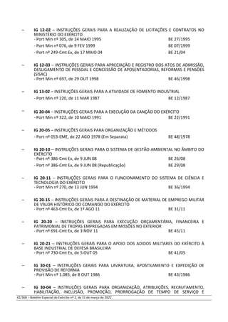– IG 12-02 – INSTRUÇÕES GERAIS PARA A REALIZAÇÃO DE LICITAÇÕES E CONTRATOS NO
MINISTÉRIO DO EXÉRCITO
- Port Min nº 305, de 24 MAIO 1995 BE 27/1995
- Port Min nº 076, de 9 FEV 1999 BE 07/1999
- Port nº 249-Cmt Ex, de 17 MAIO 04 BE 21/04
– IG 12-03 – INSTRUÇÕES GERAIS PARA APRECIAÇÃO E REGISTRO DOS ATOS DE ADMISSÃO,
DESLIGAMENTO DE PESSOAL E CONCESSÃO DE APOSENTADORIAS, REFORMAS E PENSÕES
(SISAC)
- Port Min nº 697, de 29 OUT 1998 BE 46/1998
– IG 13-02 – INSTRUÇÕES GERAIS PARA A ATIVIDADE DE FOMENTO INDUSTRIAL
- Port Min nº 220, de 11 MAR 1987 BE 12/1987
– IG 20-04 – INSTRUÇÕES GERAIS PARA A EXECUÇÃO DA CANÇÃO DO EXÉRCITO
- Port Min nº 322, de 10 MAIO 1991 BE 22/1991
– IG 20-05 – INSTRUÇÕES GERAIS PARA ORGANIZAÇÃO E MÉTODOS
- Port nº 053-EME, de 22 AGO 1978 (Em Separata) BE 48/1978
– IG 20-10 – INSTRUÇÕES GERAIS PARA O SISTEMA DE GESTÃO AMBIENTAL NO ÂMBITO DO
EXÉRCITO
- Port nº 386-Cmt Ex, de 9 JUN 08 BE 26/08
- Port nº 386-Cmt Ex, de 9 JUN 08 (Republicação) BE 29/08
– IG 20-11 – INSTRUÇÕES GERAIS PARA O FUNCIONAMENTO DO SISTEMA DE CIÊNCIA E
TECNOLOGIA DO EXÉRCITO
- Port Min nº 270, de 13 JUN 1994 BE 36/1994
– IG 20-15 – INSTRUÇÕES GERAIS PARA A DESTINAÇÃO DE MATERIAL DE EMPREGO MILITAR
DE VALOR HISTÓRICO DO COMANDO DO EXÉRCITO
- Port nº 463-Cmt Ex, de 1º AGO 11 BE 31/11
– IG 20-20 – INSTRUÇÕES GERAIS PARA EXECUÇÃO ORÇAMENTÁRIA, FINANCEIRA E
PATRIMONIAL DE TROPAS EMPREGADAS EM MISSÕES NO EXTERIOR
- Port nº 691-Cmt Ex, de 3 NOV 11 BE 45/11
– IG 20-21 – INSTRUÇÕES GERAIS PARA O APOIO DOS ADIDOS MILITARES DO EXÉRCITO À
BASE INDUSTRIAL DE DEFESA BRASILEIRA
- Port nº 730-Cmt Ex, de 5 OUT 05 BE 41/05
– IG 30-01 – INSTRUÇÕES GERAIS PARA LAVRATURA, APOSTILAMENTO E EXPEDIÇÃO DE
PROVISÃO DE REFORMA
- Port Min nº 1.085, de 8 OUT 1986 BE 43/1986
– IG 30-04 – INSTRUÇÕES GERAIS PARA ORGANIZAÇÃO, ATRIBUIÇÕES, RECRUTAMENTO,
HABILITAÇÃO, INCLUSÃO, PROMOÇÃO, PRORROGAÇÃO DE TEMPO DE SERVIÇO E
42/368 – Boletim Especial do Exército nº 2, de 31 de março de 2022.
 