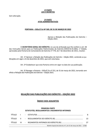 1ª PARTE
LEIS E DECRETOS
Sem alteração.
2ª PARTE
ATOS ADMINISTRATIVOS
PORTARIA – SGEx/C Ex Nº 569, DE 31 DE MARÇO DE 2022
Aprova a Relação das Publicações do Exército –
Edição 2022.
O SECRETÁRIO-GERAL DO EXÉRCITO, no uso da atribuição que lhe confere o art. 58
das Instruções Gerais para as Publicações Padronizadas do Exército (EB10-IG-01.002), 1a
Edição,
aprovadas pela Portaria do Comandante do Exército nº 770, de 7 de dezembro de 2011, resolve:
Art. 1º Aprovar a Relação das Publicações do Exército – Edição 2022, contendo as pu-
blicações em vigor a 31 de dezembro de 2021, que com esta baixa.
Art. 2º Estabelecer que esta Portaria entre em vigor na data de sua publicação.
Art. 3º Revogar a Portaria – SGEx/C Ex nº 551, de 31 de março de 2021, tornando sem
efeito a Relação das Publicações do Exército – Edição 2021.
RELAÇÃO DAS PUBLICAÇÕES DO EXÉRCITO – EDIÇÃO 2022
ÍNDICE DOS ASSUNTOS
PRIMEIRA PARTE
ESTATUTOS, REGULAMENTOS E REGIMENTOS INTERNOS
TÍTULO I - ESTATUTOS .............................................................................................. 8
TÍTULO II - REGULAMENTOS DO EXÉRCITO (R) …...................................................... 13
TÍTULO III - REGIMENTOS INTERNOS DO EXÉRCITO (RI) ............................................ 27
Boletim Especial do Exército nº 2, de 31 de março de 2022. – 5/368
 