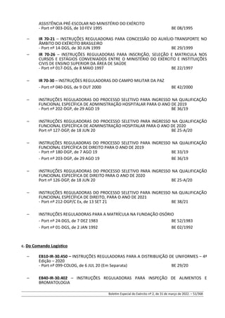 ASSISTÊNCIA PRÉ-ESCOLAR NO MINISTÉRIO DO EXÉRCITO
- Port nº 003-DGS, de 10 FEV 1995 BE 08/1995
– IR 70-21 – INSTRUÇÕES REGULADORAS PARA CONCESSÃO DO AUXÍLIO-TRANSPORTE NO
ÂMBITO DO EXÉRCITO BRASILEIRO
- Port nº 14-DGS, de 30 JUN 1999 BE 29/1999
– IR 70-26 – INSTRUÇÕES REGULADORAS PARA INSCRIÇÃO, SELEÇÃO E MATRICULA NOS
CURSOS E ESTÁGIOS CONVENIADOS ENTRE O MINISTÉRIO DO EXÉRCITO E INSTITUIÇÕES
CIVIS DE ENSINO SUPERIOR DA ÁREA DE SAÚDE
- Port nº 017-DGS, de 8 MAIO 1997 BE 22/1997
– IR 70-30 – INSTRUÇÕES REGULADORAS DO CAMPO MILITAR DA PAZ
- Port nº 040-DGS, de 9 OUT 2000 BE 42/2000
– INSTRUÇÕES REGULADORAS DO PROCESSO SELETIVO PARA INGRESSO NA QUALIFICAÇÃO
FUNCIONAL ESPECÍFICA DE ADMINISTRAÇÃO HOSPITALAR PARA O ANO DE 2019
- Port nº 202-DGP, de 29 AGO 19 BE 36/19
– INSTRUÇÕES REGULADORAS DO PROCESSO SELETIVO PARA INGRESSO NA QUALIFICAÇÃO
FUNCIONAL ESPECÍFICA DE ADMINISTRAÇÃO HOSPITALAR PARA O ANO DE 2020
Port nº 127-DGP, de 18 JUN 20 BE 25-A/20
– INSTRUÇÕES REGULADORAS DO PROCESSO SELETIVO PARA INGRESSO NA QUALIFICAÇÃO
FUNCIONAL ESPECÍFICA DE DIREITO PARA O ANO DE 2019
- Port nº 180-DGP, de 7 AGO 19 BE 33/19
- Port nº 203-DGP, de 29 AGO 19 BE 36/19
– INSTRUÇÕES REGULADORAS DO PROCESSO SELETIVO PARA INGRESSO NA QUALIFICAÇÃO
FUNCIONAL ESPECÍFICA DE DIREITO PARA O ANO DE 2020
Port nº 126-DGP, de 18 JUN 20 BE 25-A/20
– INSTRUÇÕES REGULADORAS DO PROCESSO SELETIVO PARA INGRESSO NA QUALIFICAÇÃO
FUNCIONAL ESPECÍFICA DE DIREITO, PARA O ANO DE 2021
- Port nº 212-DGP/C Ex, de 13 SET 21 BE 38/21
– INSTRUÇÕES REGULADORAS PARA A MATRÍCULA NA FUNDAÇÃO OSÓRIO
- Port nº 24-DGS, de 7 DEZ 1983 BE 52/1983
- Port nº 01-DGS, de 2 JAN 1992 BE 02/1992
c. Do Comando Logístico
– EB10-IR-30.450 – INSTRUÇÕES REGULADORAS PARA A DISTRIBUIÇÃO DE UNIFORMES – 4ª
Edição – 2020
- Port nº 099-COLOG, de 6 JUL 20 (Em Separata) BE 29/20
– EB40-IR-30.402 – INSTRUÇÕES REGULADORAS PARA INSPEÇÃO DE ALIMENTOS E
BROMATOLOGIA
Boletim Especial do Exército nº 2, de 31 de março de 2022. – 51/368
 