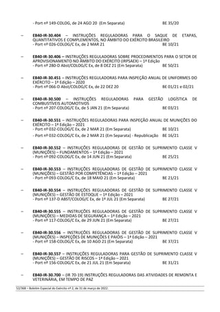- Port nº 149-COLOG, de 24 AGO 20 (Em Separata) BE 35/20
– EB40-IR-30.404 – INSTRUÇÕES REGULADORAS PARA O SAQUE DE ETAPAS,
QUANTITATIVOS E COMPLEMENTOS, NO ÂMBITO DO EXÉRCITO BRASILEIRO
- Port nº 026-COLOG/C Ex, de 2 MAR 21 BE 10/21
– EB40-IR-30.406 – INSTRUÇÕES REGULADORAS SOBRE PROCEDIMENTOS PARA O SETOR DE
APROVISIONAMENTO NO ÂMBITO DO EXÉRCITO (IRPSAEX) – 1ª Edição
- Port nº 280-D Abst/COLOG/C Ex, de 8 DEZ 21 (Em Separata) BE 50/21
– EB40-IR-30.451 – INSTRUÇÕES REGULADORAS PARA INSPEÇÃO ANUAL DE UNIFORMES DO
EXÉRCITO – 1ª Edição – 2020
- Port nº 066-D Abst/COLOG/C Ex, de 22 DEZ 20 BE 01/21 e 02/21
– EB40-IR-30.500 – INSTRUÇÕES REGULADORAS PARA GESTÃO LOGÍSTICA DE
COMBUSTÍVEIS AUTOMOTIVOS
- Port nº 207-COLOG/C Ex, de 5 JAN 21 (Em Separata) BE 03/21
– EB40-IR-30.551 – INSTRUÇÕES REGULADORAS PARA INSPEÇÃO ANUAL DE MUNIÇÕES DO
EXÉRCITO – 1ª Edição – 2021
- Port nº 032-COLOG/C Ex, de 2 MAR 21 (Em Separata) BE 10/21
- Port nº 032-COLOG/C Ex, de 2 MAR 21 (Em Separata) - Republicação BE 16/21
– EB40-IR-30.552 – INSTRUÇÕES REGULADORAS DE GESTÃO DE SUPRIMENTO CLASSE V
(MUNIÇÕES) – FUNDAMENTOS – 1ª Edição – 2021
- Port nº 092-COLOG/C Ex, de 14 JUN 21 (Em Separata) BE 25/21
– EB40-IR-30.553 – INSTRUÇÕES REGULADORAS DE GESTÃO DE SUPRIMENTO CLASSE V
(MUNIÇÕES) – GESTÃO POR COMPETÊNCIAS – 1ª Edição – 2021
- Port nº 093-COLOG/C Ex, de 18 MAIO 21 (Em Separata) BE 21/21
– EB40-IR-30.554 – INSTRUÇÕES REGULADORAS DE GESTÃO DE SUPRIMENTO CLASSE V
(MUNIÇÕES) – GESTÃO DE ESTOQUE – 1ª Edição – 2021
- Port nº 137-D ABST/COLOG/C Ex, de 1º JUL 21 (Em Separata) BE 27/21
– EB40-IR-30.555 – INSTRUÇÕES REGULADORAS DE GESTÃO DE SUPRIMENTO CLASSE V
(MUNIÇÕES) – MEDIDAS DE SEGURANÇA – 1ª Edição – 2021
- Port nº 117-COLOG/C Ex, de 29 JUN 21 (Em Separata) BE 27/21
– EB40-IR-30.556 – INSTRUÇÕES REGULADORAS DE GESTÃO DE SUPRIMENTO CLASSE V
(MUNIÇÕES) – INSPEÇÕES DE MUNIÇÕES E PAIÓIS – 1ª Edição – 2021
- Port nº 158-COLOG/C Ex, de 10 AGO 21 (Em Separata) BE 37/21
– EB40-IR-30.557 – INSTRUÇÕES REGULADORAS PARA GESTÃO DE SUPRIMENTO CLASSE V
(MUNIÇÕES) – GESTÃO DE RISCOS – 1ª Edição – 2021
- Port nº 156-COLOG/C Ex, de 21 JUL 21 (Em Separata) BE 31/21
– EB40-IR-30.700 – (IR 70-19) INSTRUÇÕES REGULADORAS DAS ATIVIDADES DE REMONTA E
VETERINÁRIA, EM TEMPO DE PAZ
52/368 – Boletim Especial do Exército nº 2, de 31 de março de 2022.
 