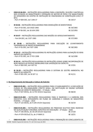 – EB50-IR-06.024 – INSTRUÇÕES REGULADORAS PARA A INSCRIÇÃO, SELEÇÃO E MATRÍCULA
NOS ESTÁGIOS DE MANUTENÇÃO E OPERAÇÃO DE MOTOR DE POPA E DE MANUTENÇÃO
DE GERADORES DO CENTRO DE INSTRUÇÃO DE ENGENHARIA DE CONSTRUÇÃO (CIEC/ 2º
BFV)
- Port nº 004-DEC, de 5 JAN 17 BE 24/17
– IR 50-06 – INSTRUÇÕES REGULADORAS PARA DEMOLIÇÕES DE BENFEITORIAS
- Port nº 03-DEC, de 8 AGO 1983 BE 34/1983
- Port nº 06-DEC, de 18 JUN 1993 BE 25/1993
– IR 50-07 – INSTRUÇÕES REGULADORAS DAS MISSÕES DE AEROLEVANTAMENTO
- Port 04-DEC, de 2 SET 1983 BE 37/1983
– IR 50-08 – INSTRUÇÕES REGULADORAS PARA EXECUÇÃO DE LEVANTAMENTO
TOPOGRÁFICO DE ÁREAS PATRIMONIAIS
- Port nº 05-DEC, de 9 SET 1983 BE 38/1983
– IR 50-12 – INSTRUÇÕES REGULADORAS ÀS INSTRUÇÕES GERAIS PARA ALIENAÇÃO DE BENS
IMÓVEIS DO EXÉRCITO
- Port nº 01-DEC, de 17 FEV 1998 BE 16/1998
– IR 50-14 – INSTRUÇÕES REGULADORAS ÀS INSTRUÇÕES GERAIS SOBRE INCORPORAÇÃO DE
BENS IMÓVEIS AO ACERVO IMOBILIÁRIO SOB JURISDIÇÃO DO EXÉRCITO
- Port nº 002-DEC, de 4 SET 01 BE 37/01
– IR 50-20 – INSTRUÇÕES REGULADORAS PARA O SISTEMA DE GESTÃO AMBIENTAL NO
ÂMBITO DO EXÉRCITO
- Port nº 001-DEC, de 26 SET 11 BE 41/11
e. Do Departamento de Educação e Cultura do Exército
– EB60-IR-05.001 – INSTRUÇÕES REGULADORAS PARA O PLANEJAMENTO E A EXECUÇÃO DE
CURSOS DE PÓS-GRADUAÇÃO STRICTO SENSU, EM INSTITUIÇÃO DE ENSINO SUPERIOR
EXTERNA AO EXÉRCITO BRASILEIRO – 1ª Edição – 2020
- Port nº 027-DECEx, de 12 FEV 20 (Em Separata) BE 08/20
– EB60-IR-05.004 – INSTRUÇÕES REGULADORAS PARA O INGRESSO E A CARREIRA DOS
DOCENTES CIVIS INTEGRANTES DO PLANO DE CARREIRAS E CARGOS DE MAGISTÉRIO
FEDERAL – 1ª Edição – 2019
- Port nº 122-DECEx, de 4 JUN 19 (Em Separata) BE 26/19
– EB60-IR-05.005 – INSTRUÇÕES REGULADORAS DO PROCESSO SELETIVO PARA INGRESSO
NA QUALIFICAÇÃO FUNCIONAL ESPECÍFICA DE EDUCAÇÃO – 2ª Edição – 2020
- Port nº 146-DECEx, de 18 JUN 20 (Em Separata) BE 27/20
- Port nº 079-DECEx/C Ex, de 1º MAR 21 BE 10/21
– EB60-IR-05.006 – INSTRUÇÕES REGULADORAS PARA A PREMIAÇÃO DE CONCLUDENTES DE
54/368 – Boletim Especial do Exército nº 2, de 31 de março de 2022.
 