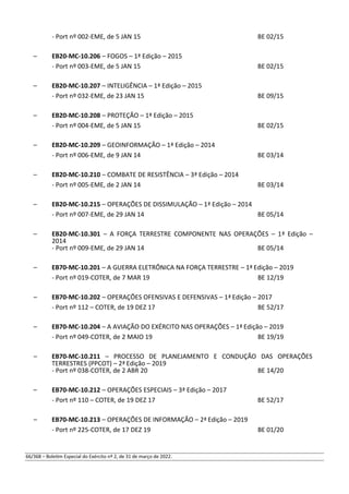 - Port nº 002-EME, de 5 JAN 15 BE 02/15
– EB20-MC-10.206 – FOGOS – 1ª Edição – 2015
- Port nº 003-EME, de 5 JAN 15 BE 02/15
– EB20-MC-10.207 – INTELIGÊNCIA – 1ª Edição – 2015
- Port nº 032-EME, de 23 JAN 15 BE 09/15
– EB20-MC-10.208 – PROTEÇÃO – 1ª Edição – 2015
- Port nº 004-EME, de 5 JAN 15 BE 02/15
– EB20-MC-10.209 – GEOINFORMAÇÃO – 1ª Edição – 2014
- Port nº 006-EME, de 9 JAN 14 BE 03/14
– EB20-MC-10.210 – COMBATE DE RESISTÊNCIA – 3ª Edição – 2014
- Port nº 005-EME, de 2 JAN 14 BE 03/14
– EB20-MC-10.215 – OPERAÇÕES DE DISSIMULAÇÃO – 1ª Edição – 2014
- Port nº 007-EME, de 29 JAN 14 BE 05/14
– EB20-MC-10.301 – A FORÇA TERRESTRE COMPONENTE NAS OPERAÇÕES – 1ª Edição –
2014
- Port nº 009-EME, de 29 JAN 14 BE 05/14
– EB70-MC-10.201 – A GUERRA ELETRÔNICA NA FORÇA TERRESTRE – 1ª Edição – 2019
- Port nº 019-COTER, de 7 MAR 19 BE 12/19
– EB70-MC-10.202 – OPERAÇÕES OFENSIVAS E DEFENSIVAS – 1ª Edição – 2017
- Port nº 112 – COTER, de 19 DEZ 17 BE 52/17
– EB70-MC-10.204 – A AVIAÇÃO DO EXÉRCITO NAS OPERAÇÕES – 1ª Edição – 2019
- Port nº 049-COTER, de 2 MAIO 19 BE 19/19
– EB70-MC-10.211 – PROCESSO DE PLANEJAMENTO E CONDUÇÃO DAS OPERAÇÕES
TERRESTRES (PPCOT) – 2ª Edição – 2019
- Port nº 038-COTER, de 2 ABR 20 BE 14/20
– EB70-MC-10.212 – OPERAÇÕES ESPECIAIS – 3ª Edição – 2017
- Port nº 110 – COTER, de 19 DEZ 17 BE 52/17
– EB70-MC-10.213 – OPERAÇÕES DE INFORMAÇÃO – 2ª Edição – 2019
- Port nº 225-COTER, de 17 DEZ 19 BE 01/20
66/368 – Boletim Especial do Exército nº 2, de 31 de março de 2022.
 
