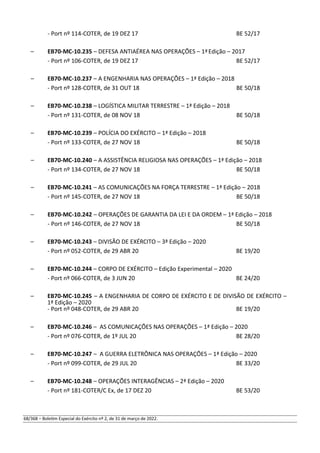 - Port nº 114-COTER, de 19 DEZ 17 BE 52/17
– EB70-MC-10.235 – DEFESA ANTIAÉREA NAS OPERAÇÕES – 1ªEdição – 2017
- Port nº 106-COTER, de 19 DEZ 17 BE 52/17
– EB70-MC-10.237 – A ENGENHARIA NAS OPERAÇÕES – 1ª Edição – 2018
- Port nº 128-COTER, de 31 OUT 18 BE 50/18
– EB70-MC-10.238 – LOGÍSTICA MILITAR TERRESTRE – 1ª Edição – 2018
- Port nº 131-COTER, de 08 NOV 18 BE 50/18
– EB70-MC-10.239 – POLÍCIA DO EXÉRCITO – 1ª Edição – 2018
- Port nº 133-COTER, de 27 NOV 18 BE 50/18
– EB70-MC-10.240 – A ASSISTÊNCIA RELIGIOSA NAS OPERAÇÕES – 1ª Edição – 2018
- Port nº 134-COTER, de 27 NOV 18 BE 50/18
– EB70-MC-10.241 – AS COMUNICAÇÕES NA FORÇA TERRESTRE – 1ª Edição – 2018
- Port nº 145-COTER, de 27 NOV 18 BE 50/18
– EB70-MC-10.242 – OPERAÇÕES DE GARANTIA DA LEI E DA ORDEM – 1ª Edição – 2018
- Port nº 146-COTER, de 27 NOV 18 BE 50/18
– EB70-MC-10.243 – DIVISÃO DE EXÉRCITO – 3ª Edição – 2020
- Port nº 052-COTER, de 29 ABR 20 BE 19/20
– EB70-MC-10.244 – CORPO DE EXÉRCITO – Edição Experimental – 2020
- Port nº 066-COTER, de 3 JUN 20 BE 24/20
– EB70-MC-10.245 – A ENGENHARIA DE CORPO DE EXÉRCITO E DE DIVISÃO DE EXÉRCITO –
1ª Edição – 2020
- Port nº 048-COTER, de 29 ABR 20 BE 19/20
– EB70-MC-10.246 – AS COMUNICAÇÕES NAS OPERAÇÕES – 1ª Edição – 2020
- Port nº 076-COTER, de 1º JUL 20 BE 28/20
– EB70-MC-10.247 – A GUERRA ELETRÔNICA NAS OPERAÇÕES – 1ª Edição – 2020
- Port nº 099-COTER, de 29 JUL 20 BE 33/20
– EB70-MC-10.248 – OPERAÇÕES INTERAGÊNCIAS – 2ª Edição – 2020
- Port nº 181-COTER/C Ex, de 17 DEZ 20 BE 53/20
68/368 – Boletim Especial do Exército nº 2, de 31 de março de 2022.
 