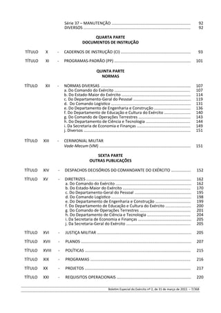 Série 37 – MANUTENÇÃO ....................................................................... 92
DIVERSOS ................................................................................................ 92
QUARTA PARTE
DOCUMENTOS DE INSTRUÇÃO
TÍTULO X - CADERNOS DE INSTRUÇÃO (CI) …............................................................ 93
TÍTULO XI - PROGRAMAS-PADRÃO (PP) ….................................................................. 101
QUINTA PARTE
NORMAS
TÍTULO XII - NORMAS DIVERSAS ................................................................................. 107
a. Do Comando do Exército .................................................................... 107
b. Do Estado-Maior do Exército .............................................................. 114
c. Do Departamento-Geral do Pessoal …................................................. 119
d. Do Comando Logístico …..................................................................... 131
e. Do Departamento de Engenharia e Construção ….............................. 136
f. Do Departamento de Educação e Cultura do Exército …..................... 140
g. Do Comando de Operações Terrestres …............................................ 143
h. Do Departamento de Ciência e Tecnologia …..................................... 144
i. Da Secretaria de Economia e Finanças ................................................ 149
j. Diversos ................................................................................................ 151
TÍTULO XIII - CERIMONIAL MILITAR
Vade-Mecum (VM) .................................................................................. 151
SEXTA PARTE
OUTRAS PUBLICAÇÕES
TÍTULO XIV - DESPACHOS DECISÓRIOS DO COMANDANTE DO EXÉRCITO …............... 152
TÍTULO XV - DIRETRIZES .............................................................................................. 162
a. Do Comando do Exército .................................................................... 162
b. Do Estado-Maior do Exército ….......................................................... 170
c. Do Departamento-Geral do Pessoal ................................................... 195
d. Do Comando Logístico …..................................................................... 198
e. Do Departamento de Engenharia e Construção …............................. 199
f. Do Departamento de Educação e Cultura do Exército ....................... 200
g. Do Comando de Operações Terrestres …........................................... 201
h. Do Departamento de Ciência e Tecnologia ….................................... 204
i. Da Secretaria de Economia e Finanças …............................................. 205
j. Da Secretaria-Geral do Exército …....................................................... 205
TÍTULO XVI - JUSTIÇA MILITAR ….................................................................................. 205
TÍTULO XVII - PLANOS ................................................................................................... 207
TÍTULO XVIII - POLÍTICAS ............................................................................................... 215
TÍTULO XIX - PROGRAMAS .......................................................................................... 216
TÍTULO XX - PROJETOS ............................................................................................... 217
TÍTULO XXI - REQUISITOS OPERACIONAIS …................................................................ 220
Boletim Especial do Exército nº 2, de 31 de março de 2022. – 7/368
 