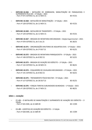 – EB70-MC-10.366 – BATALHÃO DE DOBRAGEM, MANUTENÇÃO DE PARAQUEDAS E
SUPRIMENTO PELO AR – 1ª Edição – 2021
- Port nº 071-COTER/C Ex, de 11 NOV 21 BE 47/21
– EB70-MC-10.368 – BATALHÃO DE MANUTENÇÃO – 1ª Edição – 2021
- Port nº 128-COTER/C Ex, de 11 NOV 21 BE 47/21
– EB70-MC-10.369 – BATALHÃO DE TRANSPORTE – 1ª Edição – 2021
- Port nº 129-COTER/C Ex, de 11 NOV 21 BE 47/21
– EB70-MC-10.367 – BRIGADA DE INFANTARIA MECANIZADA – Edição Experimental – 2021
- Port nº 070-COTER/C Ex, de 5 JUL 21 BE 28/21
– EB70-MC-10.371 – ORGANIZAÇÕES MILITARES DE ASSUNTOS CIVIS – 1ª Edição – 2021
- Port nº 109-COTER/C Ex, de 1º OUT 21 BE 41/21
– EB70-MC-10.372 – BRIGADA DE INFANTARIA PARAQUEDISTA – 1ª Edição – 2021
- Port nº 140-COTER/C Ex, de 8 DEZ 21 BE 52/21
– EB70-MC-10.373 – BRIGADA DE AVIAÇÃO DO EXÉRCITO – 1ª Edição – 2021
- Port nº 132-COTER/C Ex, de 18 NOV 21 BE 48/21
– EB70-MC-10.374 – ESQUADRÃO DE CAVALARIA MECANIZADO – 2ª Edição – 2021
- Port nº 141-COTER/C Ex, de 8 DEZ 21 BE 50/21
– EB70-MC-10.375 – TREINAMENTO FÍSICO MILITAR – 5ª Edição – 2021
- Port nº 117-COTER/C Ex, de 28 OUT 21 BE 45/21
– EB70-MC-10.376 – FORÇAS-TAREFAS SUBUNIDADES BLINDADAS – 1ª Edição – 2021
- Port nº 130-COTER/C Ex, de 17 NOV 21 BE 48/21
SÉRIE 1 – AVIAÇÃO
– C 1-21 – O BATALHÃO DE MANUTENÇÃO E SUPRIMENTO DE AVIAÇÃO DO EXÉRCITO – 1a
Edição
- Port nº 025-EME, de 22 ABR 09 BE 17/09
– C 1-29 – LOGÍSTICA DE AVIAÇÃO DO EXÉRCITO – 1a
Edição
- Port nº 028-EME, de 22 ABR 09 BE 17/09
Boletim Especial do Exército nº 2, de 31 de março de 2022. – 71/368
 