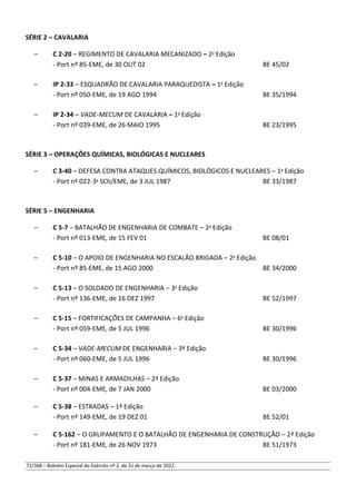 SÉRIE 2 – CAVALARIA
– C 2-20 – REGIMENTO DE CAVALARIA MECANIZADO – 2a
Edição
- Port nº 85-EME, de 30 OUT 02 BE 45/02
– IP 2-33 – ESQUADRÃO DE CAVALARIA PARAQUEDISTA – 1a
Edição
- Port nº 050-EME, de 19 AGO 1994 BE 35/1994
– IP 2-34 – VADE-MECUM DE CAVALARIA – 1a
Edição
- Port nº 039-EME, de 26 MAIO 1995 BE 23/1995
SÉRIE 3 – OPERAÇÕES QUÍMICAS, BIOLÓGICAS E NUCLEARES
– C 3-40 – DEFESA CONTRA ATAQUES QUÍMICOS, BIOLÓGICOS E NUCLEARES – 1a
Edição
- Port nº 022-3a
SCh/EME, de 3 JUL 1987 BE 33/1987
SÉRIE 5 – ENGENHARIA
– C 5-7 – BATALHÃO DE ENGENHARIA DE COMBATE – 2a
Edição
- Port nº 013-EME, de 15 FEV 01 BE 08/01
– C 5-10 – O APOIO DE ENGENHARIA NO ESCALÃO BRIGADA – 2a
Edição
- Port nº 85-EME, de 15 AGO 2000 BE 34/2000
– C 5-13 – O SOLDADO DE ENGENHARIA – 3a
Edição
- Port nº 136-EME, de 16 DEZ 1997 BE 52/1997
– C 5-15 – FORTIFICAÇÕES DE CAMPANHA – 6a
Edição
- Port nº 059-EME, de 5 JUL 1996 BE 30/1996
– C 5-34 – VADE-MECUM DE ENGENHARIA – 3ª Edição
- Port nº 060-EME, de 5 JUL 1996 BE 30/1996
– C 5-37 – MINAS E ARMADILHAS – 2ª Edição
- Port nº 004-EME, de 7 JAN 2000 BE 03/2000
– C 5-38 – ESTRADAS – 1ª Edição
- Port nº 149-EME, de 19 DEZ 01 BE 52/01
– C 5-162 – O GRUPAMENTO E O BATALHÃO DE ENGENHARIA DE CONSTRUÇÃO – 2ª Edição
- Port nº 181-EME, de 26 NOV 1973 BE 51/1973
72/368 – Boletim Especial do Exército nº 2, de 31 de março de 2022.
 