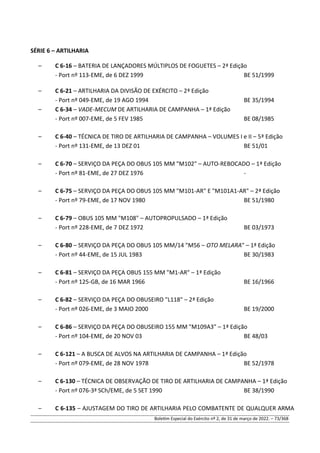 SÉRIE 6 – ARTILHARIA
– C 6-16 – BATERIA DE LANÇADORES MÚLTIPLOS DE FOGUETES – 2ª Edição
- Port nº 113-EME, de 6 DEZ 1999 BE 51/1999
– C 6-21 – ARTILHARIA DA DIVISÃO DE EXÉRCITO – 2ª Edição
- Port nº 049-EME, de 19 AGO 1994 BE 35/1994
– C 6-34 – VADE-MECUM DE ARTILHARIA DE CAMPANHA – 1ª Edição
- Port nº 007-EME, de 5 FEV 1985 BE 08/1985
– C 6-40 – TÉCNICA DE TIRO DE ARTILHARIA DE CAMPANHA – VOLUMES I e II – 5ª Edição
- Port nº 131-EME, de 13 DEZ 01 BE 51/01
– C 6-70 – SERVIÇO DA PEÇA DO OBUS 105 MM "M102" – AUTO-REBOCADO – 1ª Edição
- Port nº 81-EME, de 27 DEZ 1976 -
– C 6-75 – SERVIÇO DA PEÇA DO OBUS 105 MM "M101-AR" E "M101A1-AR" – 2ª Edição
- Port nº 79-EME, de 17 NOV 1980 BE 51/1980
– C 6-79 – OBUS 105 MM "M108" – AUTOPROPULSADO – 1ª Edição
- Port nº 228-EME, de 7 DEZ 1972 BE 03/1973
– C 6-80 – SERVIÇO DA PEÇA DO OBUS 105 MM/14 "M56 – OTO MELARA" – 1ª Edição
- Port nº 44-EME, de 15 JUL 1983 BE 30/1983
– C 6-81 – SERVIÇO DA PEÇA OBUS 155 MM "M1-AR" – 1ª Edição
- Port nº 125-GB, de 16 MAR 1966 BE 16/1966
– C 6-82 – SERVIÇO DA PEÇA DO OBUSEIRO "L118" – 2ª Edição
- Port nº 026-EME, de 3 MAIO 2000 BE 19/2000
– C 6-86 – SERVIÇO DA PEÇA DO OBUSEIRO 155 MM "M109A3" – 1ª Edição
- Port nº 104-EME, de 20 NOV 03 BE 48/03
– C 6-121 – A BUSCA DE ALVOS NA ARTILHARIA DE CAMPANHA – 1ª Edição
- Port nº 079-EME, de 28 NOV 1978 BE 52/1978
– C 6-130 – TÉCNICA DE OBSERVAÇÃO DE TIRO DE ARTILHARIA DE CAMPANHA – 1ª Edição
- Port nº 076-3ª SCh/EME, de 5 SET 1990 BE 38/1990
– C 6-135 – AJUSTAGEM DO TIRO DE ARTILHARIA PELO COMBATENTE DE QUALQUER ARMA
Boletim Especial do Exército nº 2, de 31 de março de 2022. – 73/368
 