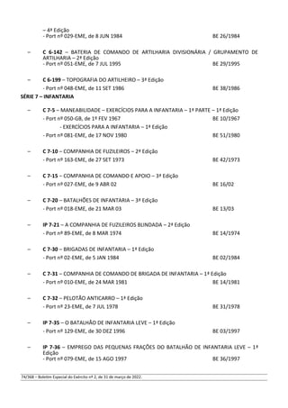 – 4ª Edição
- Port nº 029-EME, de 8 JUN 1984 BE 26/1984
– C 6-142 – BATERIA DE COMANDO DE ARTILHARIA DIVISIONÁRIA / GRUPAMENTO DE
ARTILHARIA – 2ª Edição
- Port nº 051-EME, de 7 JUL 1995 BE 29/1995
– C 6-199 – TOPOGRAFIA DO ARTILHEIRO – 3ª Edição
- Port nº 048-EME, de 11 SET 1986 BE 38/1986
SÉRIE 7 – INFANTARIA
– C 7-5 – MANEABILIDADE – EXERCÍCIOS PARA A INFANTARIA – 1ª PARTE – 1ª Edição
- Port nº 050-GB, de 1º FEV 1967 BE 10/1967
- EXERCÍCIOS PARA A INFANTARIA – 1ª Edição
- Port nº 081-EME, de 17 NOV 1980 BE 51/1980
– C 7-10 – COMPANHIA DE FUZILEIROS – 2ª Edição
- Port nº 163-EME, de 27 SET 1973 BE 42/1973
– C 7-15 – COMPANHIA DE COMANDO E APOIO – 3ª Edição
- Port nº 027-EME, de 9 ABR 02 BE 16/02
– C 7-20 – BATALHÕES DE INFANTARIA – 3ª Edição
- Port nº 018-EME, de 21 MAR 03 BE 13/03
– IP 7-21 – A COMPANHIA DE FUZILEIROS BLINDADA – 2ª Edição
- Port nº 89-EME, de 8 MAR 1974 BE 14/1974
– C 7-30 – BRIGADAS DE INFANTARIA – 1ª Edição
- Port nº 02-EME, de 5 JAN 1984 BE 02/1984
– C 7-31 – COMPANHIA DE COMANDO DE BRIGADA DE INFANTARIA – 1ª Edição
- Port nº 010-EME, de 24 MAR 1981 BE 14/1981
– C 7-32 – PELOTÃO ANTICARRO – 1ª Edição
- Port nº 23-EME, de 7 JUL 1978 BE 31/1978
– IP 7-35 – O BATALHÃO DE INFANTARIA LEVE – 1ª Edição
- Port nº 129-EME, de 30 DEZ 1996 BE 03/1997
– IP 7-36 – EMPREGO DAS PEQUENAS FRAÇÕES DO BATALHÃO DE INFANTARIA LEVE – 1ª
Edição
- Port nº 079-EME, de 15 AGO 1997 BE 36/1997
74/368 – Boletim Especial do Exército nº 2, de 31 de março de 2022.
 