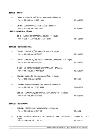 SÉRIE 8 – SAÚDE
– C 8-1 – SERVIÇO DE SAÚDE EM CAMPANHA – 2ª Edição
- Port nº 29-EME, de 14 ABR 1980 BE 16/1980
– C 8-36 – GUIA DO AUXILIAR DE SAÚDE – 1ª Edição
- Port nº 40-EME, de 4 JUN 1980 BE 26/1980
SÉRIE 9 – MATERIAL BÉLICO
– C 9-1 – EMPREGO DO MATERIAL BÉLICO – 1ª Edição
- Port nº 051-3ª SCh/EME, de 13 OUT 1986 BE 43/1986
SÉRIE 11 – COMUNICAÇÕES
– C 11-2 – COMUNICAÇÕES NA CAVALARIA – 1ª Edição
- Port nº 90-EME, de 6 SET 1995 BE 39/1995
– C 11-6 – COMUNICAÇÕES NA ARTILHARIA DE CAMPANHA – 2ª Edição
- Port nº 91-EME, de 6 SET 1995 BE 39/1995
– IP 11-7 – AS COMUNICAÇÕES NA INFANTARIA – 1ª Edição
- Port nº 48-EME, de 19 AGO 1994 BE 35/1994
– C 11-20 – BATALHÃO DE COMUNICAÇÕES – 1ª Edição
- Port nº 075-EME, de 8 SET 03 BE 37/03
– C 11-30 – AS COMUNICAÇÕES NA BRIGADA – 2ª Edição
- Port nº 97-EME, de 15 OUT 1998 BE 44/1998
– C 11-61 – COMUNICAÇÕES NA DIVISÃO DE EXÉRCITO – 1ª Edição
- Port nº 92-EME, de 6 SET 1995 BE 39/1995
SÉRIE 17 – BLINDADOS
– C 17-20 – FORÇAS-TAREFAS BLINDADAS – 3ª Edição
- Port nº 86-EME, de 30 OUT 02 BE 45/02
– IP 17-82 – VIATURA BLINDADA DE COMBATE – CARRO DE COMBATE "LEOPARD 1 A1" – 1ª
Edição
- Port nº 078-EME, de 13 JUL 2000 BE 29/2000
Boletim Especial do Exército nº 2, de 31 de março de 2022. – 75/368
 