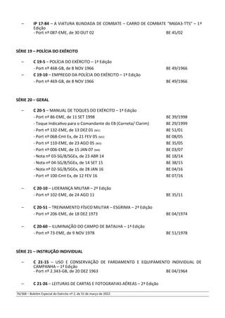 – IP 17-84 – A VIATURA BLINDADA DE COMBATE – CARRO DE COMBATE "M60A3-TTS" – 1ª
Edição
- Port nº 087-EME, de 30 OUT 02 BE 45/02
SÉRIE 19 – POLÍCIA DO EXÉRCITO
– C 19-5 – POLÍCIA DO EXÉRCITO – 1ª Edição
- Port nº 468-GB, de 8 NOV 1966 BE 49/1966
– C 19-10 – EMPREGO DA POLÍCIA DO EXÉRCITO – 1ª Edição
- Port nº 469-GB, de 8 NOV 1966 BE 49/1966
SÉRIE 20 – GERAL
– C 20-5 – MANUAL DE TOQUES DO EXÉRCITO – 1ª Edição
- Port nº 86-EME, de 11 SET 1998 BE 39/1998
- Toque Indicativo para o Comandante do EB (Corneta/ Clarim) BE 29/1999
- Port nº 132-EME, de 13 DEZ 01 (M1) BE 51/01
- Port nº 068-Cmt Ex, de 21 FEV 05 (M2) BE 08/05
- Port nº 110-EME, de 23 AGO 05 (M3) BE 35/05
- Port nº 006-EME, de 15 JAN 07 (M4) BE 03/07
- Nota nº 03-SG/8/SGEx, de 23 ABR 14 BE 18/14
- Nota nº 04-SG/8/SGEx, de 14 SET 15 BE 38/15
- Nota nº 02-SG/8/SGEx, de 28 JAN 16 BE 04/16
- Port nº 100-Cmt Ex, de 12 FEV 16 BE 07/16
– C 20-10 – LIDERANÇA MILITAR – 2ª Edição
- Port nº 102-EME, de 24 AGO 11 BE 35/11
– C 20-51 – TREINAMENTO FÍSICO MILITAR – ESGRIMA – 2ª Edição
- Port nº 206-EME, de 18 DEZ 1973 BE 04/1974
– C 20-60 – ILUMINAÇÃO DO CAMPO DE BATALHA – 1ª Edição
- Port nº 73-EME, de 9 NOV 1978 BE 51/1978
SÉRIE 21 – INSTRUÇÃO INDIVIDUAL
– C 21-15 – USO E CONSERVAÇÃO DE FARDAMENTO E EQUIPAMENTO INDIVIDUAL DE
CAMPANHA – 1ª Edição
- Port nº 2.343-GB, de 20 DEZ 1963 BE 04/1964
– C 21-26 – LEITURAS DE CARTAS E FOTOGRAFIAS AÉREAS – 2ª Edição
76/368 – Boletim Especial do Exército nº 2, de 31 de março de 2022.
 