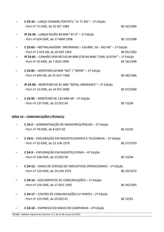 – C 23-33 – LANÇA-CHAMAS PORTÁTIL "LC T1 M1" – 1ª Edição
- Port nº 71-EME, de 25 SET 1984 BE 42/1984
– IP 23-34 – LANÇA-ROJÃO 84 MM "AT-4" – 1ª Edição
- Port nº 024-EME, de 17 MAR 1998 BE 13/1998
– C 23-65 – METRALHADORA "BROWNING – CALIBRE .50 – M2 HB" – 1ª Edição
- Port nº 2.433-GB, de 26 DEZ 1963 BE 05/1963
– IP 23-81 – CANHÃO SEM RECUO 84 MM (CSR 84 MM) "CARL GUSTAF" – 1ª Edição
- Port nº 70-EME, de 7 AGO 1998 BE 34/1998
– C 23-85 – MORTEIRO 60 MM “M2” / ”M949” – 2ª Edição
- Port nº 449-GB, de 25 OUT 1966 BE 48/1966
– IP 23-90 – MORTEIRO DE 81 MM "ROYAL ORDNANCE" – 1ª Edição
- Port nº 13-EME, de 14 FEV 2000 BE 07/2000
– C 23-95 – MORTEIRO DE 120 MM-AR – 2ª Edição
- Port nº 137-EME, de 23 DEZ 04 BE 53/04
SÉRIE 24 – COMUNICAÇÕES (TÉCNICA)
– C 24-2 – ADMINISTRAÇÃO DE RADIOFREQUÊNCIAS – 2ª Edição
- Port nº 79-EME, de 8 OUT 02 BE 42/02
– C 24-6 – EXPLORAÇÃO EM RADIOTELEGRAFIA E TELEGRAFIA – 2ª Edição
- Port nº 35-EME, de 22 JUN 1979 BE 27/1979
– C 24-9 – EXPLORAÇÃO EM RADIOTELEFONIA – 4ª Edição
- Port nº 138-EME, de 23 DEZ 04 BE 53/04
– C 24-12 – SINAIS DE SERVIÇO DE INDICATIVOS OPERACIONAIS – 1ª Edição
- Port nº 110-EME, de 19 JUN 1972 BE 29/1972
– C 24-16 – DOCUMENTOS DE COMUNICAÇÕES – 1ª Edição
- Port nº 116-EME, de 17 OUT 1995 BE 44/1995
– C 24-17 – CENTRO DE COMUNICAÇÕES (1ª PARTE) – 2ª Edição
- Port nº 153-EME, de 20 DEZ 01 BE 52/01
– C 24-18 – EMPREGO DO RÁDIO EM CAMPANHA – 4ª Edição
78/368 – Boletim Especial do Exército nº 2, de 31 de março de 2022.
 