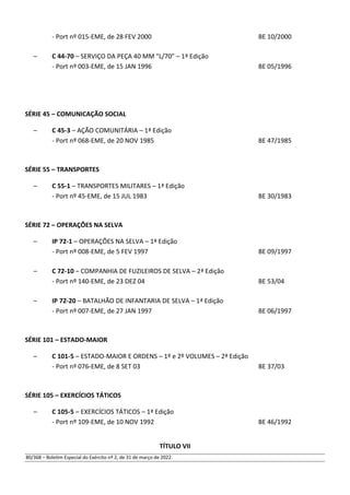 - Port nº 015-EME, de 28 FEV 2000 BE 10/2000
– C 44-70 – SERVIÇO DA PEÇA 40 MM "L/70" – 1ª Edição
- Port nº 003-EME, de 15 JAN 1996 BE 05/1996
SÉRIE 45 – COMUNICAÇÃO SOCIAL
– C 45-3 – AÇÃO COMUNITÁRIA – 1ª Edição
- Port nº 068-EME, de 20 NOV 1985 BE 47/1985
SÉRIE 55 – TRANSPORTES
– C 55-1 – TRANSPORTES MILITARES – 1ª Edição
- Port nº 45-EME, de 15 JUL 1983 BE 30/1983
SÉRIE 72 – OPERAÇÕES NA SELVA
– IP 72-1 – OPERAÇÕES NA SELVA – 1ª Edição
- Port nº 008-EME, de 5 FEV 1997 BE 09/1997
– C 72-10 – COMPANHIA DE FUZILEIROS DE SELVA – 2ª Edição
- Port nº 140-EME, de 23 DEZ 04 BE 53/04
– IP 72-20 – BATALHÃO DE INFANTARIA DE SELVA – 1ª Edição
- Port nº 007-EME, de 27 JAN 1997 BE 06/1997
SÉRIE 101 – ESTADO-MAIOR
– C 101-5 – ESTADO-MAIOR E ORDENS – 1º e 2º VOLUMES – 2ª Edição
- Port nº 076-EME, de 8 SET 03 BE 37/03
SÉRIE 105 – EXERCÍCIOS TÁTICOS
– C 105-5 – EXERCÍCIOS TÁTICOS – 1ª Edição
- Port nº 109-EME, de 10 NOV 1992 BE 46/1992
TÍTULO VII
80/368 – Boletim Especial do Exército nº 2, de 31 de março de 2022.
 