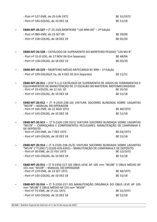 - Port nº 127-EME, de 29 JUN 1972 BE 31/1972
- Port nº 143-COLOG, de 10 DEZ 18 BE 51/18
– EB40-MT-20.527 – (T 23-250) MORTEIRO “120 MM-AR" – 2ª Edição
- Port nº 089-EME, de 23 SET 09 BE 39/09
- Port nº 158-COLOG, de 18 DEZ 19 BE 05/20
– EB40-MT-20.528 – CATÁLOGO DE SUPRIMENTO DO MORTEIRO PESADO "120 M2 R"
- Port nº 15-D LOG, de 17 NOV 04 (Em Separata) BE 48/04
- Port nº 158-COLOG, de 18 DEZ 19 BE 05/20
– EB40-MT-20.529 – MORTEIRO MÉDIO ANTECARGA 81 MM – 1ª Edição
- Port nº 199-COLOG/C Ex, de 4 DEZ 20 (Em Separata) BE 11/21
– EB40-MT-20.911 – (CSF 9.1.1) CATÁLOGO DE SUPRIMENTO DE JOGOS DE FERRAMENTAS E
EQUIPAMENTOS DE MANUTENÇÃO DE 1º ESCALÃO DO MATERIAL MOTOMECANIZADO
- Port nº 10-COLOG, de 12 JUL 10 BE 31/10
- Port nº 143-COLOG, de 10 DEZ 18 BE 51/18
– EB40-MT-20.912 – (T 9-2320-238-10) VIATURA SOCORRO BLINDADA SOBRE LAGARTAS
"M578" – MANUAL DO OPERADOR
- Port nº 166-EME, de 22 AGO 1972 BE 40/1972
- Port nº 143-COLOG, de 10 DEZ 18 BE 51/18
– EB40-MT-20.913 – (T 9-2320-238-35/1) VIATURA SOCORRO BLINDADA SOBRE LAGARTAS
"M578" – CARROÇARIA E COMPONENTES PECULIARES. MANUTENÇÃO DE CAMPANHA E
DE DEPÓSITO
- Port nº 229-EME, de 7 DEZ 1972 BE 03/1973
- Port nº 143-COLOG, de 10 DEZ 18 BE 51/18
– EB40-MT-20.914 – (T 9-2320-238-35/2) VIATURA SOCORRO BLINDADA SOBRE LAGARTAS
"M578" ("T120E1") (2320-439-6242) – MANUTENÇÃO DE CAMPANHA E DE DEPÓSITO
- Port nº 30-EME, de 21 FEV 1972 BE 12/1972
- Port nº 143-COLOG, de 10 DEZ 18 BE 51/18
– EB40-MT-20.915 – (T 9-2350-217-10) OBUS LEVE AP 105 mm "M108" E OBUS MÉDIO AP
155 mm "M109" – MANUAL DO OPERADOR
- Port nº 119-EME, de 23 SET 1971 BE 44/1971
- Port nº 143-COLOG, de 10 DEZ 18 BE 51/18
– EB40-MT-20.916 – (T 9-2350-217-20) MANUTENÇÃO ORGÂNICA DO OBUS LEVE AP 105
mm "M108" E OBUS MÉDIO AP 155 mm "M109"
- Port nº 75-EME, de 1º JUL 1971 BE 31/1971
- Port nº 143-COLOG, de 10 DEZ 18 BE 51/18
86/368 – Boletim Especial do Exército nº 2, de 31 de março de 2022.
 