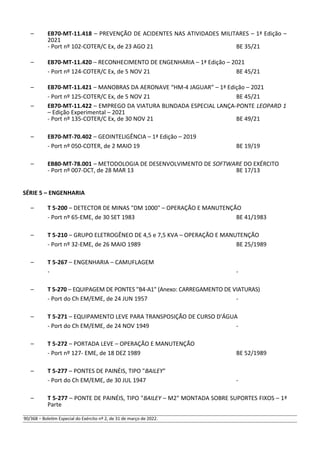 – EB70-MT-11.418 – PREVENÇÃO DE ACIDENTES NAS ATIVIDADES MILITARES – 1ª Edição –
2021
- Port nº 102-COTER/C Ex, de 23 AGO 21 BE 35/21
– EB70-MT-11.420 – RECONHECIMENTO DE ENGENHARIA – 1ª Edição – 2021
- Port nº 124-COTER/C Ex, de 5 NOV 21 BE 45/21
– EB70-MT-11.421 – MANOBRAS DA AERONAVE “HM-4 JAGUAR” – 1ª Edição – 2021
- Port nº 125-COTER/C Ex, de 5 NOV 21 BE 45/21
– EB70-MT-11.422 – EMPREGO DA VIATURA BLINDADA ESPECIAL LANÇA-PONTE LEOPARD 1
– Edição Experimental – 2021
- Port nº 135-COTER/C Ex, de 30 NOV 21 BE 49/21
– EB70-MT-70.402 – GEOINTELIGÊNCIA – 1ª Edição – 2019
- Port nº 050-COTER, de 2 MAIO 19 BE 19/19
– EB80-MT-78.001 – METODOLOGIA DE DESENVOLVIMENTO DE SOFTWARE DO EXÉRCITO
- Port nº 007-DCT, de 28 MAR 13 BE 17/13
SÉRIE 5 – ENGENHARIA
– T 5-200 – DETECTOR DE MINAS "DM 1000" – OPERAÇÃO E MANUTENÇÃO
- Port nº 65-EME, de 30 SET 1983 BE 41/1983
– T 5-210 – GRUPO ELETROGÊNEO DE 4,5 e 7,5 KVA – OPERAÇÃO E MANUTENÇÃO
- Port nº 32-EME, de 26 MAIO 1989 BE 25/1989
– T 5-267 – ENGENHARIA – CAMUFLAGEM
- -
– T 5-270 – EQUIPAGEM DE PONTES "B4-A1" (Anexo: CARREGAMENTO DE VIATURAS)
- Port do Ch EM/EME, de 24 JUN 1957 -
– T 5-271 – EQUIPAMENTO LEVE PARA TRANSPOSIÇÃO DE CURSO D'ÁGUA
- Port do Ch EM/EME, de 24 NOV 1949 -
– T 5-272 – PORTADA LEVE – OPERAÇÃO E MANUTENÇÃO
- Port nº 127- EME, de 18 DEZ 1989 BE 52/1989
– T 5-277 – PONTES DE PAINÉIS, TIPO "BAILEY"
- Port do Ch EM/EME, de 30 JUL 1947 -
– T 5-277 – PONTE DE PAINÉIS, TIPO "BAILEY – M2" MONTADA SOBRE SUPORTES FIXOS – 1ª
Parte
90/368 – Boletim Especial do Exército nº 2, de 31 de março de 2022.
 