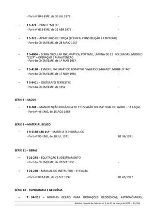 - Port nº 046-EME, de 30 JUL 1979 -
– T 5-278 – PONTE "M4T6"
- Port nº 033-EME, de 22 ABR 1975 -
– T 5-725 – APARELHOS DE FORÇA (TÉCNICA, CONSTRUÇÃO E EMPREGO)
- Port do Ch EM/EME, de 28 MAIO 1957 -
– T 5-4004 – SERRA CIRCULAR PNEUMÁTICA, PORTÁTIL, LÂMINA DE 12 POLEGADAS, MODELO
"2127" – OPERAÇÃO E MANUTENÇÃO
- Port do Ch EM/EME, de 1º MAR 1957 -
– T 5-4190 – ESMERIL PNEUMÁTICO ROTATIVO "INGERSOLLARAND", MODELO "4G"
- Port do Ch EM/EME, de 17 NOV 1956 -
– T 5-9401 – ODÓGRAFO TERRESTRE
- Port do Ch EM/EME, de 1952 -
SÉRIE 8 – SAÚDE
– T 8-208 – MANUTENÇÃO ORGÂNICA DE 1º ESCALÃO DO MATERIAL DE SAÚDE – 1ª Edição
- Port nº 46-EME, de 15 AGO 1988 -
SÉRIE 9 – MATERIAL BÉLICO
– T 9-5130-338-15P – MARTELETE HIDRÁULICO
- Port nº 95-EME, de 30 JUL 1971 BE 36/1971
SÉRIE 21 – GERAL
– T 21-245 – EQUITAÇÃO E ADESTRAMENTO
- Port do Ch EM/EME, de 20 SET 1951 -
– T 21-250 – MANUAL DO INSTRUTOR – 3ª Edição
- Port nº 092-EME, de 26 SET 1997 BE 41/1997
SÉRIE 34 – TOPOGRAFIA E GEODÉSIA
– T 34-201 – NORMAS GERAIS PARA OPERAÇÕES GEODÉSICAS, ASTRONÔMICAS,
Boletim Especial do Exército nº 2, de 31 de março de 2022. – 91/368
 