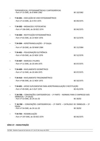 TOPOGRÁFICAS, FOTOGRAMÉTRICAS E CARTOGRÁFICAS
- Port nº 15-EME, de 8 MAR 1982 BE 10/1982
– T 34-301 – EXECUÇÃO DE VOO FOTOGRAMÉTRICO
- Port nº 13-EME, de 4 FEV 1975 BE 09/1975
– T 34-302 – MOSAICOS E FOTOCARTAS
- Port nº 196-EME, de 30 DEZ 1974 BE 04/1975
– T 34-303 – RESTITUIÇÃO FOTOGRAMÉTRICA
- Port nº 65-EME, de 23 NOV 1976 BE 52/1976
– T 34-304 – AEROTRIANGULAÇÃO – 2ª Edição
-
- Port nº 18-EME, de 30 MAR 1984 BE 15/1984
– T 34-401 – POLIGONAÇÃO ELETRÔNICA
- Port nº 69-EME, de 25 NOV 1976 BE 52/1976
– T 34-407 – MARCAS E PILARES
- Port nº 11-EME, de 20 JAN 1975 BE 07/1975
– T 34-409 – NIVELAMENTO GEOMÉTRICO
- Port nº 12-EME, de 20 JAN 1975 BE 07/1975
– T 34-410 – NIVELAMENTO TRIGONOMÉTRICO
- Port nº 86-EME, de 11 NOV 1975 BE 50/1975
– T 34-601 – APOIO SUPLEMENTAR PARA AEROTRIANGULAÇÃO E RESTITUIÇÃO
- Port nº 49-EME, de 5 OUT 1976 BE 45/1976
– T 34-700 – CONVENÇÕES CARTOGRÁFICAS – 1ª PARTE – NORMAS PARA O EMPREGO DOS
SÍMBOLOS – 2ª Edição
- Port nº 53-EME, de 24 JUL 02 BE 30/02
– T 34-700 – CONVENÇÕES CARTOGRÁFICAS – 2ª PARTE – CATÁLOGO DE SÍMBOLOS – 2ª
Edição
- Port nº 54-EME, de 24 JUL 02 BE 30/02
– T 34-703 – REAMBULAÇÃO
- Port nº 197-EME, de 30 DEZ 1974 BE 04/1975
SÉRIE 37 – MANUTENÇÃO
92/368 – Boletim Especial do Exército nº 2, de 31 de março de 2022.
 