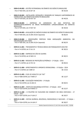– EB50-CI-04.002 – GESTÃO PATRIMONIAL NO ÂMBITO DO EXÉRCITO BRASILEIRO
- Port nº 063-DEC, de 25 SET 18 BE 42/18
– EB50-CI-04.003 – INSTALAÇÃO, OPERAÇÃO E REMOÇÃO DE TANQUES SUBTERRÂNEOS DE
COMBUSTÍVEL NO ÂMBITO DO EXÉRCITO BRASILEIRO.
- Port nº 070-DEC, de 10 OUT 18 BE 44/18
– EB50-CI-04.004 – EMPREGO DE AERONAVES DE ASA ROTATIVA NO
GEORREFERENCIAMENTO DE ÁREAS PATRIMONIAIS JURISDICIONADAS AO EXÉRCITO
BRASILEIRO
- Port nº 074-DEC, de 17 OUT 18 BE 44/18
– EB50-CI-04.005 – AVALIAÇÃO DE IMÓVEIS RURAIS NO ÂMBITO DO EXÉRCITO BRASILEIRO
- Port nº 004-DEC, de 23 JAN 19 (Em Separata) BE 06/19
– EB50-CI-04.006 – ORIENTAÇÕES PRÁTICAS PARA ADEQUAÇÃO AMBIENTAL EM
ORGANIZAÇÕES MILITARES
- Port nº 005-DEC, de 23 JAN 19 (Em Separata) BE 06/19
– EB70-CI-11.001 – TREINAMENTO E TÉCNICA BÁSICA DO PARAQUEDISTA MILITAR
- Port nº 4-COTER, de 17 JUL 13 BE 30/13
– EB70-CI-11.002 – EMPREGO DE CÃO DE GUERRA
- Port nº 8-COTER, de 22 NOV 13 BE 48/13
– EB70-CI-11.403 – MEDIDAS DE PROTEÇÃO ELETRÔNICA – 1ª Edição – 2014
- Port nº 1-COTER, de 21 FEV 14 BE 09/14
– EB70-CI-11.404 – APRESTAMENTO E APRONTO OPERACIONAL – 1ª Edição – 2014
- Port nº 2-COTER, de 4 ABR 14 BE 17/14
– EB70-CI-11.405 – FUZIL DE ASSALTO 5,56 “IA2”
- Port nº 008-COTER, de 7 MAR 17 BE 11/17
– EB70-CI-11.406 – EDUCAÇÃO FINANCEIRA – 1ª Edição
- Port nº 03-COTER, de 14 JAN 15 BE 04/15
– EB70-CI-11.407 – POSTO DE SEGURANÇA ESTÁTICO – 2ª Edição – 2017
- Port nº 019-COTER, de 9 MAIO 17 BE 21/17
– EB70-CI-11.408 – O PELOTÃO DE FUZILEIROS NO COMBATE EM ÁREA EDIFICADA – 2ª
Edição – 2017
- Port nº 047-COTER, de 1º JUN 17 BE 24/17
– EB70-CI-11.409 – DEFESA QUÍMICA, BIOLÓGICA, RADIOLÓGICA E NUCLEAR – 1ª Edição –
2017
- Port nº 054-COTER, de 14 JUN 17 BE 28/17
Boletim Especial do Exército nº 2, de 31 de março de 2022. – 95/368
 