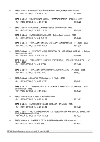 – EB70-CI-11.438 – SOBREVIVÊNCIA NO PANTANAL – Edição Experimental – 2020
- Port nº 115-COTER/C Ex, de 14 SET 20 BE 38/20
– EB70-CI-11.439 – COMUNICAÇÃO SOCIAL – FORMAÇÃO BÁSICA – 1ª Edição – 2020
- Port nº 116-COTER/C Ex, de 14 SET 20 BE 38/20
– EB70-CI-11.440 – GRUPO DE COMBATE – Edição Experimental – 2020
- Port nº 132-COTER/C Ex, de 2 OUT 20 BE 42/20
– EB70-CI-11.441 – EMPREGO DA SIMULAÇÃO – Edição Experimental – 2020
- Port nº 133-COTER/C Ex, de 2 OUT 20 BE 42/20
– EB70-CI-11.442 – TREINAMENTO NEURO MUSCULAR COM ELÁSTICOS – 1ª Edição – 2020
- Port nº 172-COTER/C Ex, de 11 DEZ 20 BE 51/20
– EB70-CI-11.443 – EXERCÍCIOS COM EMPREGO DE SIMULAÇÃO VIRTUAL – Edição
Experimental – 2020
- Port nº 134-COTER/C Ex, de 2 OUT 20 BE 42/20
– EB70-CI-11.445 – TREINAMENTO RÚSTICO OPERACIONAL – CROSS OPERACIONAL – 1ª
Edição – 2020
- Port nº 175-COTER/C Ex, de 7 DEZ 20 BE 51/20
– EB70-CI-11.447 – TREINAMENTO COMPLEMENTAR DO CAVALEIRO – 1ª Edição – 2021
- Port nº 017-COTER/C Ex, de 17 FEV 21 BE 08/21
– EB70-CI-11.448 – GINÁSTICA COM ARMAS – 1ª Edição – 2021
- Port nº 018-COTER/C Ex, de 17 FEV 21 BE 08/21
– EB70-CI-11.449 – SOBREVIVÊNCIA NA CAATINGA E AMBIENTES SEMIÁRIDOS – Edição
Experimental – 2021
- Port nº 052-COTER/C Ex, de 14 JUN 21 BE 25/21
– EB70-CI-11.450 – PATRULHAS – 1ª Edição – 2021
- Port nº 090-COTER/C Ex, de 29 JUL 21 BE 31/21
– EB70-CI-11.451 – EMPREGO DO GUIA DE CORDADA – 1ª Edição – 2021
- Port nº 091-COTER/C Ex, de 29 JUL 21 BE 31/21
– EB70-CI-11.452 – NEUTRALIZAÇÃO DE ARTEFATOS EXPLOSIVOS NO EXÉRCITO BRASILEIRO
– Edição Experimental – 2021
- Port nº 026-COTER/C Ex, de 24 MAR 21 BE 14/21
– EB70-CI-11.453 – TRANSPORTE DE VIATURAS BLINDADAS – 1ª Edição – 2021
- Port nº 033-COTER/C Ex, de 9 ABR 21 BE 16/21
98/368 – Boletim Especial do Exército nº 2, de 31 de março de 2022.
 