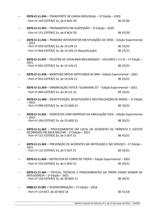 – EB70-CI-11.454 – TRANSPORTE DE CARGA INDIVIDUAL – 1ª Edição – 2020
- Port nº 150-COTER/C Ex, de 6 NOV 20 BE 47/20
– EB70-CI-11.455 – TREINAMENTO EM SUSPENSÃO – 1ª Edição – 2020
- Port nº 151-COTER/C Ex, de 6 NOV 20 BE 47/20
– EB70-CI-11.456 – PRIMEIRO INTERVENTOR EM SITUAÇÕES DE CRISE – Edição Experimental
– 2021
- Port nº 054-COTER/C Ex, de 14 JUN 21 BE 25/21
- Port nº 054-COTER/C Ex, de 14 JUN 21 (Republicação) BE 27/21
– EB70-CI-11.457 – PELOTÃO DE CAVALARIA MECANIZADO – VOLUMES I, II E III – 1ª Edição –
2021
- Port nº 063-COTER/C Ex, de 14 JUN 21 BE 25/21
– EB70-CI-11.458 – MORTEIRO MÉDIO ANTECARGA 81 MM – Edição Experimental – 2021
- Port nº 053-COTER/C Ex, de 14 JUN 21 BE 25/21
– EB70-CI-11.459 – EMBARCAÇÃO TÁTICA “GUARDIAN 25” – Edição Experimental – 2021
- Port nº 094-COTER/C Ex, de 29 JUL 21 BE 31/21
– EB70-CI-11.460 – IDENTIFICAÇÃO, DESATIVAÇÃO E NEUTRALIZAÇÃO DE MINAS – 1ª Edição
– 2021
- Port nº 099-COTER/C Ex, de 23 AGO 21 BE 35/21
– EB70-CI-11.461 – EXERCÍCIOS COM EMPREGO DA SIMULAÇÃO VIVA – Edição Experimental
– 2021
- Port nº 100-COTER/C Ex, de 23 AGO 21 BE 35/21
– EB70-CI-11.462 – PROCEDIMENTOS EM LOCAL DE ACIDENTES DE TRÂNSITO E ILÍCITOS
OCORRIDOS EM ÁREA MILITAR – 1ª Edição – 2021
- Port nº 111-COTER/C Ex, de 5 OUT 21 BE 41/21
– EB70-CI-11.463 – PREVENÇÃO DE ACIDENTES NA INSTRUÇÃO E NO SERVIÇO – 1ª Edição –
2021
- Port nº 112-COTER/C Ex, de 5 OUT 21 BE 41/21
– EB70-CI-11.464 – INSTRUTOR DE CORPO DE TROPA – Edição Experimental – 2021
- Port nº 123-COTER/C Ex, de 5 NOV 21 BE 45/21
– EB70-CI-11.465 – TÁTICAS, TÉCNICAS E PROCEDIMENTOS DA TROPA COMO SENSOR DE
INTELIGÊNCIA – 1ª Edição – 2021
- Port nº 134-COTER/C Ex, de 30 NOV 21 BE 49/21
– EB80-CI-72.001 – GEOINFORMAÇÃO – 1ª Edição – 2018
- Port nº 114-DCT, de 20 NOV 18 BE 51/18
Boletim Especial do Exército nº 2, de 31 de março de 2022. – 99/368
 