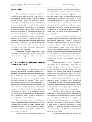 755
INTRODUÇÃO
Como docente e profissional de saúde com
freqüência tenho sido solicitada para orientar a
elaboração de manuais para o cuidado em saúde,
fato que motivou a relatar esta experiência. Assim,
neste artigo reúno informações sobre a metodologia
que venho utilizando ao longo de 14 anos de
experiência adquirida na construção de 14 manuais
de orientação para o cuidado. Nesse contexto, pude
verificar a necessidade de construção de projetos de
desenvolvimento, de buscar o conhecimento científico
do tema a ser trabalhado, de escolher uma linguagem
acessível e informações relevantes, de ter a
participação dos profissionais envolvidos, assim como
dos pacientes e familiares e, por fim, da necessidade
constante de atualização dos mesmos, além da
convicção de que o rigor científico é indispensável
para garantir a sua qualidade.
Dessa forma, o objetivo deste artigo é reunir
informações importantes para facilitar a elaboração
de manuais de orientação ao cuidado em saúde.
A CONSTRUÇÃO DE MANUAIS PARA O
CUIDADO EM SAÚDE
Embora existam vários manuais sendo
utilizados como subsídio à educação dos pacientes e
familiares, pouco se encontra escrito como elaborá-
los. Na maioria das vezes o que existe na literatura
são artigos que relatam a má qualidade das
informações contidas em manuais
(1,2)
, bem como a
falta de rigor científico na educação de pacientes(1-3)
,
sendo essas algumas das razões que fizeram com
que eu relatasse a minha experiência, destacando os
cuidados com o rigor científico, além de acreditar que
a construção de manuais de orientação ao cuidado
traz contribuições importantes para o pesquisador,
para os acadêmicos, para a equipe de profissionais e
para os pacientes e seus familiares.
O primeiro passo para a construção de um
manual é a elaboração do projeto de desenvolvimento
e submetê-lo a um Comitê de Ética e Pesquisa, o que
certamente contribui para a realização de trabalhos
de melhor qualidade e nos possibilita também contar
com recursos financeiros.
Posteriormente, é necessário buscar na
literatura especializada o conhecimento científico
existente sobre o assunto - definindo conceitos e
cuidados importantes que, se seguidos, podem
contribuir para o manejo e recuperação de pacientes
submetidos a diferentes tratamentos – o que
proporciona segurança ao usuário e reconhecimento
do valor da equipe de profissionais. Descrever com
clareza a fundamentação dos cuidados a serem
realizados é essencial, e entendo ser esse momento
um exercício no sentido de se fazer uma reflexão
sobre ações que possam auxiliar no desempenho do
autocuidado(4)
.
A seguir é importante transformar a
linguagem das informações encontradas na literatura,
tornando-as acessíveis a todas as camadas da
sociedade, independentemente do grau de instrução
das pessoas. Essa é, também, uma etapa de extrema
importância para a equipe, porque, muitas vezes, não
notamos que estamos utilizando uma linguagem
técnica, que só os profissionais da área compreendem,
e os manuais são construídos para fortalecer a
orientação aos familiares e pacientes, sendo, portanto,
indispensável escrever numa linguagem que todos
entendam.
Nesse momento é, ainda, necessário
selecionar quais informações realmente são
importantes para constar no manual, porque ele
precisa ser atrativo, objetivo, não pode ser muito
extenso, mas deve dar uma orientação significativa
sobre o tema a que se propõe; precisa ser de fácil
compreensão e atender às necessidades específicas
de uma determinada situação de saúde para que as
pessoas se sintam estimuladas a lê-lo. Dessa forma,
é importante procurar ilustrar as orientações para
descontrair, animar, torná-lo menos pesado e facilitar
o entendimento, já que, para algumas pessoas, as
ilustrações explicam mais que muitas palavras.
A etapa de qualificação do manual visa a
avaliação do material construído. Na literatura,
encontramos a recomendação de que esse processo
deve ser realizado em três etapas de avaliação: a de
profissionais de saúde especialistas em educação de
pacientes e em áreas afins, a de pacientes individuais
e a de grupos de pacientes portadores do evento
abordado
(2-3,5)
. Na minha experiência, os manuais têm
sido qualificados por diferentes profissionais,
pacientes e familiares.
A etapa de qualificação é também um
Rev Latino-am Enfermagem 2005 setembro-outubro; 13(5):754-7
www.eerp.usp.br/rlae
Elaboração de manuais...
Echer IC.
 