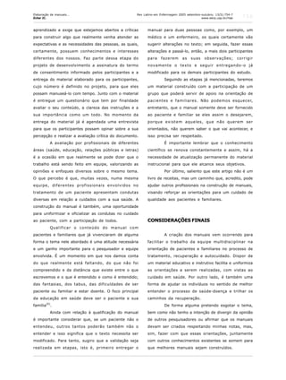 756
aprendizado e exige que estejamos abertos a críticas
para construir algo que realmente venha atender as
expectativas e as necessidades das pessoas, as quais,
certamente, possuem conhecimentos e interesses
diferentes dos nossos. Faz parte dessa etapa do
projeto de desenvolvimento a assinatura do termo
de consentimento informado pelos participantes e a
entrega do material elaborado para os participantes,
cujo número é definido no projeto, para que eles
possam manuseá-lo com tempo. Junto com o material
é entregue um questionário que tem por finalidade
avaliar o seu conteúdo, a clareza das instruções e a
sua importância como um todo. No momento da
entrega do material já é agendada uma entrevista
para que os participantes possam opinar sobre a sua
percepção e realizar a avaliação crítica do documento.
A avaliação por profissionais de diferentes
áreas (saúde, educação, relações públicas e letras)
é a ocasião em que realmente se pode dizer que o
trabalho está sendo feito em equipe, valorizando as
opiniões e enfoques diversos sobre o mesmo tema.
O que percebo é que, muitas vezes, numa mesma
equipe, diferentes profissionais envolvidos no
tratamento de um paciente apresentam condutas
diversas em relação a cuidados com a sua saúde. A
construção do manual é também, uma oportunidade
para uniformizar e oficializar as condutas no cuidado
ao paciente, com a participação de todos.
Qualificar o conteúdo do manual com
pacientes e familiares que já vivenciaram de alguma
forma o tema nele abordado é uma atitude necessária
e um ganho importante para o pesquisador e equipe
envolvida. É um momento em que nos damos conta
do que realmente está faltando, do que não foi
compreendido e da distância que existe entre o que
escrevemos e o que é entendido e como é entendido;
das fantasias, dos tabus, das dificuldades de ser
paciente ou familiar e estar doente. O foco principal
da educação em saúde deve ser o paciente e sua
família
(6)
.
Ainda com relação à qualificação do manual
é importante considerar que, se um paciente não o
entendeu, outros tantos poderão também não o
entender e isso significa que o texto necessita ser
modificado. Para tanto, sugiro que a validação seja
realizada em etapas, isto é, primeiro entregar o
manual para duas pessoas como, por exemplo, um
médico e um enfermeiro, os quais certamente vão
sugerir alterações no texto; em seguida, fazer essas
alterações e passá-lo, então, a mais dois participantes
para fazerem as suas observações; corrigir
novamente o texto e seguir entregando-o já
modificado para os demais participantes do estudo.
Seguindo as etapas já mencionadas, teremos
um material construído com a participação de um
grupo que poderá servir de apoio na orientação de
pacientes e familiares. Não podemos esquecer,
entretanto, que o manual somente deve ser fornecido
ao paciente e familiar se eles assim o desejarem,
porque existem aqueles, que não querem ser
orientados, não querem saber o que vai acontecer, e
isso precisa ser respeitado.
É importante lembrar que o conhecimento
científico se renova constantemente e assim, há a
necessidade de atualização permanente do material
instrucional para que ele alcance seus objetivos.
Por último, saliento que este artigo não é um
livro de receitas, mas um caminho que, acredito, pode
ajudar outros profissionais na construção de manuais,
visando reforçar as orientações para um cuidado de
qualidade aos pacientes e familiares.
CONSIDERAÇÕES FINAIS
A criação dos manuais vem ocorrendo para
facilitar o trabalho da equipe multidisciplinar na
orientação de pacientes e familiares no processo de
tratamento, recuperação e autocuidado. Dispor de
um material educativo e instrutivo facilita e uniformiza
as orientações a serem realizadas, com vistas ao
cuidado em saúde. Por outro lado, é também uma
forma de ajudar os indivíduos no sentido de melhor
entender o processo de saúde-doença e trilhar os
caminhos da recuperação.
De forma alguma pretendo esgotar o tema,
bem como não tenho a intenção de divergir da opinião
de outros pesquisadores ou afirmar que os manuais
devam ser criados respeitando minhas notas, mas,
sim, fazer com que essas orientações, juntamente
com outros conhecimentos existentes se somem para
que melhores manuais sejam construídos.
Rev Latino-am Enfermagem 2005 setembro-outubro; 13(5):754-7
www.eerp.usp.br/rlae
Elaboração de manuais...
Echer IC.
 