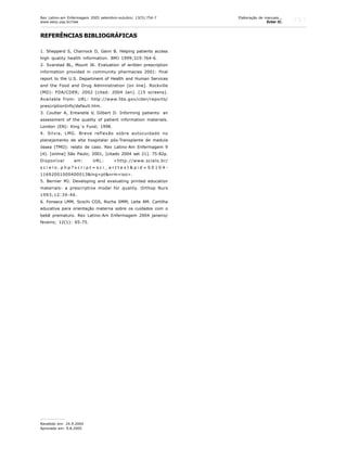 757
REFERÊNCIAS BIBLIOGRÁFICAS
1. Shepperd S, Charnock D, Gann B. Helping patients access
high quality health information. BMJ 1999;319:764-6.
2. Svarstad BL, Mount JK. Evaluation of written prescription
information provided in community pharmacies 2001: final
report to the U.S. Department of Health and Human Services
and the Food and Drug Administration [on line]. Rockville
(MD): FDA/CDER; 2002 [cited: 2004 Jan]. [15 screens].
Available from: URL: http://www.fda.gov/cder/reports/
prescriptionInfo/default.htm.
3. Coulter A, Entwistle V, Gilbert D. Informing patients: an
assessment of the quality of patient information materials.
London (EN): King´s Fund; 1998.
4. Silvia, LMG. Breve reflexão sobre autocuidado no
planejamento de alta hospitalar pós-Transplante de medula
óssea (TMO): relato de caso. Rev Latino-Am Enfermagem 9
(4). [online] São Paulo; 2001, [citado 2004 set 21]. 75-82p.
Disponível em: URL: <http://www.scielo.br/
s c i e l o . p h p ? s c r i p t = s c i _ a r t t e x t & p i d = S 0 1 0 4 -
11692001000400013&lng=pt&nrm=iso>.
5. Bernier MJ. Developing and evaluating printed education
materials: a prescriptive model for quality. Orthop Nurs
1993;12:39-46.
6. Fonseca LMM, Scochi CGS, Rocha SMM, Leite AM. Cartilha
educativa para orientação materna sobre os cuidados com o
bebê prematuro. Rev Latino-Am Enfermagem 2004 janeiro/
feveiro; 12(1): 65-75.
Recebido em: 24.9.2004
Aprovado em: 9.8.2005
Rev Latino-am Enfermagem 2005 setembro-outubro; 13(5):754-7
www.eerp.usp.br/rlae
Elaboração de manuais...
Echer IC.
 