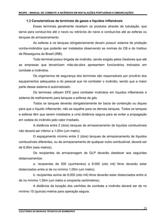 MCIIPE – MANUAL DE COMBATE A INCÊNDIOS EM INSTALAÇÕES PORTUÁRIAS E EMBARCAÇÕES
COLETÂNEA DE MANUAIS TÉCNICOS DE BOMBEIROS
15
1.3 Características de terminais de gases e líquidos inflamáveis
Esses terminais geralmente recebem os produtos através de tubulação, que
serve para conduzi-los até o navio ou retirá-los do navio e conduzi-los até as esferas ou
tanques de armazenamento.
As esferas e os tanques obrigatoriamente devem possuir sistema de proteção
contra-incêndios que poderão ser instalados observando as normas do CB e do Instituo
de Resseguros do Brasil (IRB).
Todo terminal possui brigada de incêndio, sendo exigido pelos Gestores que até
as empresas que terceirizam mão-de-obra apresentem funcionários treinados em
combate a incêndios.
Os organismos de segurança dos terminais são responsáveis por provê-lo dos
equipamentos adequados e do pessoal que irá combater o incêndio, sendo que a maior
parte desse sistema é automatizado.
Os terminais utilizam EFE para combater incêndios em líquidos inflamáveis e
sistema de resfriamento para tanques e esferas de gás.
Todos os tanques deverão obrigatoriamente ter bacia de contenção ou diques
para que o líquido inflamando, não se espalhe para os demais tanques. Todos os tanques
e esferas têm que serem instalados a uma distância segura para se evitar a propagação
em cadeia do incêndio pelo calor irradiado.
A distância entre 2 (dois) tanques de armazenamento de líquidos combustíveis
não deverá ser inferior a 1,00m (um metro).
O espaçamento mínimo entre 2 (dois) tanques de armazenamento de líquidos
combustíveis diferentes, ou de armazenamento de qualquer outro combustível, deverá ser
de 6,00m (seis metros).
Os recipientes de armazenagem de GLP deverão obedecer aos seguintes
distanciamentos:
a. recipientes de 500 (quinhentos) a 8.000 (oito mil) litros deverão estar
distanciados entre si de no mínimo 1,00m (um metro).
b. recipientes acima de 8.000 (oito mil) litros deverão estar distanciados entre si
de no mínimo 1,50m (um metro e cinqüenta centímetros).
A distância da locação dos canhões de combate a incêndio deverá ser de no
mínimo 15 (quinze) metros para operação segura.
 
