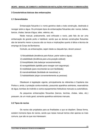MCIIPE – MANUAL DE COMBATE A INCÊNDIOS EM INSTALAÇÕES PORTUÁRIAS E EMBARCAÇÕES
COLETÂNEA DE MANUAIS TÉCNICOS DE BOMBEIROS
19
2 Características básicas das embarcações
2.1 Generalidades
Embarcação flutuante é o nome genérico dado a toda construção, destinada à
navegar sobre a água. Os principais tipos de embarcações flutuantes são: navios, balsas,
barcos, chatas, barcas d'água, iates, veleiros, etc.
Neste manual, praticamente, será enfocado o navio, pelo fato de ser uma
embarcação de grande porte e habitável, sendo que as demais construções flutuantes
são de tamanho menor e poucos são os riscos e implicações quanto à tática e técnica de
emprego do Corpo de Bombeiros
Contudo, as embarcações, sejam deste ou daquele tipo, devem possuir:
1) flutuabilidade (tendência para flutuar, pairar sobre a água);
2) estabilidade (tendência para uma posição estável);
3) tranqüilidade (não balançar excessivamente);
4) navegabilidade (aptidão para navegar com segurança);
5) mobilidade (para movimentar-se com facilidade);
6) manobrabilidade (facilidade de manobras); e
7) habitabilidade (alojar convenientemente as pessoas).
Obedecem à legislação vigente, principalmente às referentes à Capitania dos
Portos e, ainda, à proteção contra-incêndio, possuindo aparelhos extintores, reservatórios
de água, bombas de incêndio e outros equipamentos hidráulicos manuais ou automáticos.
As pequenas embarcações flutuantes (barcos, lanchas, chatas, iates, etc.)
possuem, de um modo geral, somente aparelhos extintores manuais.
2.2 Tipos de navios
Os navios são projetados para as finalidades a que se dispõem. Dessa forma,
existem inúmeros tipos de navios, sendo que nesse manual iremos citar apenas os mais
comuns, que são os que nos interessam:
 