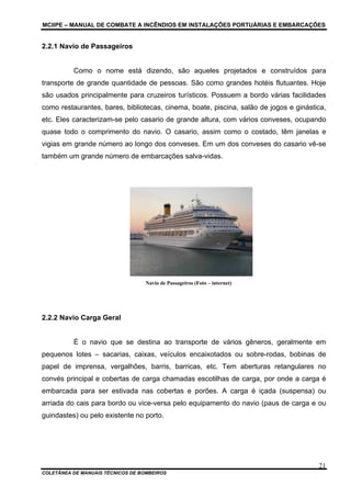 MCIIPE – MANUAL DE COMBATE A INCÊNDIOS EM INSTALAÇÕES PORTUÁRIAS E EMBARCAÇÕES
COLETÂNEA DE MANUAIS TÉCNICOS DE BOMBEIROS
21
2.2.1 Navio de Passageiros
Como o nome está dizendo, são aqueles projetados e construídos para
transporte de grande quantidade de pessoas. São como grandes hotéis flutuantes. Hoje
são usados principalmente para cruzeiros turísticos. Possuem a bordo várias facilidades
como restaurantes, bares, bibliotecas, cinema, boate, piscina, salão de jogos e ginástica,
etc. Eles caracterizam-se pelo casario de grande altura, com vários conveses, ocupando
quase todo o comprimento do navio. O casario, assim como o costado, têm janelas e
vigias em grande número ao longo dos conveses. Em um dos conveses do casario vê-se
também um grande número de embarcações salva-vidas.
Navio de Passageiros (Foto – internet)
2.2.2 Navio Carga Geral
É o navio que se destina ao transporte de vários gêneros, geralmente em
pequenos lotes – sacarias, caixas, veículos encaixotados ou sobre-rodas, bobinas de
papel de imprensa, vergalhões, barris, barricas, etc. Tem aberturas retangulares no
convés principal e cobertas de carga chamadas escotilhas de carga, por onde a carga é
embarcada para ser estivada nas cobertas e porões. A carga é içada (suspensa) ou
arriada do cais para bordo ou vice-versa pelo equipamento do navio (paus de carga e ou
guindastes) ou pelo existente no porto.
 