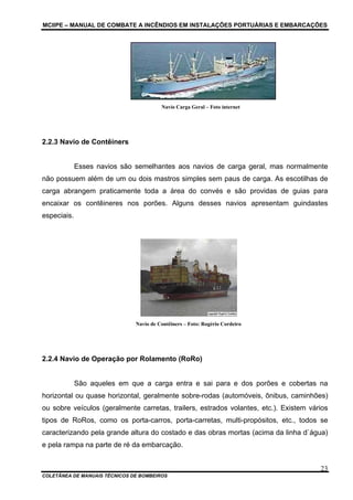MCIIPE – MANUAL DE COMBATE A INCÊNDIOS EM INSTALAÇÕES PORTUÁRIAS E EMBARCAÇÕES
COLETÂNEA DE MANUAIS TÉCNICOS DE BOMBEIROS
23
Navio Carga Geral – Foto internet
2.2.3 Navio de Contêiners
Esses navios são semelhantes aos navios de carga geral, mas normalmente
não possuem além de um ou dois mastros simples sem paus de carga. As escotilhas de
carga abrangem praticamente toda a área do convés e são providas de guias para
encaixar os contêineres nos porões. Alguns desses navios apresentam guindastes
especiais.
Navio de Contêiners – Foto: Rogério Cordeiro
2.2.4 Navio de Operação por Rolamento (RoRo)
São aqueles em que a carga entra e sai para e dos porões e cobertas na
horizontal ou quase horizontal, geralmente sobre-rodas (automóveis, ônibus, caminhões)
ou sobre veículos (geralmente carretas, trailers, estrados volantes, etc.). Existem vários
tipos de RoRos, como os porta-carros, porta-carretas, multi-propósitos, etc., todos se
caracterizando pela grande altura do costado e das obras mortas (acima da linha d`água)
e pela rampa na parte de ré da embarcação.
 