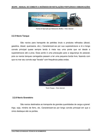 MCIIPE – MANUAL DE COMBATE A INCÊNDIOS EM INSTALAÇÕES PORTUÁRIAS E EMBARCAÇÕES
COLETÂNEA DE MANUAIS TÉCNICOS DE BOMBEIROS
25
Navios de Operação por Rolamento (RoRo) – Foto: internet
2.2.5 Navio Tanque
São navios para transporte de petróleo bruto e produtos refinados (álcool,
gasolina, diesel, querosene, etc.). Caracterizam-se por sua superestrutura a ré e longo
convés principal quase sempre tendo à meia nau uma ponte que vai desde a
superestrutura até a proa. Essa ponte é uma precaução para a segurança do pessoal,
pois os navios tanques carregados passam a ter uma pequena borda livre, fazendo com
que no mar seu convés seja "lavado" com frequência pelas ondas.
Navio Tanque – Foto: internet
2.2.6 Navio Graneleiro
São navios destinados ao transporte de grandes quantidades de carga a granel:
trigo, soja, minério de ferro, etc. Caracterizam-se por longo convés principal em que o
único destaque são os porões.
 