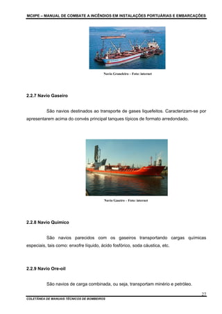 MCIIPE – MANUAL DE COMBATE A INCÊNDIOS EM INSTALAÇÕES PORTUÁRIAS E EMBARCAÇÕES
COLETÂNEA DE MANUAIS TÉCNICOS DE BOMBEIROS
27
Navio Graneleiro – Foto: internet
2.2.7 Navio Gaseiro
São navios destinados ao transporte de gases liquefeitos. Caracterizam-se por
apresentarem acima do convés principal tanques típicos de formato arredondado.
Navio Gaseiro – Foto: internet
2.2.8 Navio Químico
São navios parecidos com os gaseiros transportando cargas químicas
especiais, tais como: enxofre líquido, ácido fosfórico, soda cáustica, etc.
2.2.9 Navio Ore-oil
São navios de carga combinada, ou seja, transportam minério e petróleo.
 