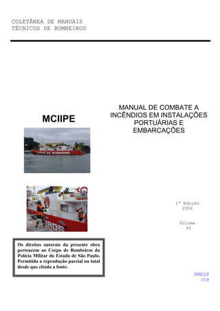 COLETÂNEA DE MANUAIS
TÉCNICOS DE BOMBEIROS
MANUAL DE COMBATE A
INCÊNDIOS EM INSTALAÇÕES
PORTUÁRIAS E
EMBARCAÇÕES
1ª Edição
2006
Volume
42
MCIIPE
PMESP
CCB
Os direitos autorais da presente obra
pertencem ao Corpo de Bombeiros da
Polícia Militar do Estado de São Paulo.
Permitida a reprodução parcial ou total
desde que citada a fonte.
 