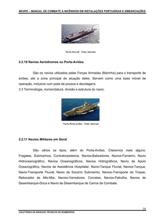 MCIIPE – MANUAL DE COMBATE A INCÊNDIOS EM INSTALAÇÕES PORTUÁRIAS E EMBARCAÇÕES
COLETÂNEA DE MANUAIS TÉCNICOS DE BOMBEIROS
29
Navio Ore-oil – Foto: internet
2.2.10 Navios Aeródromos ou Porta-Aviões
São os navios utilizados pelas Forças Armadas (Marinha) para o transporte de
aviões, até a zona principal de atuação deles. Servem como uma base móvel de
operação, inclusive com pista de pousos e decolagens.
3.3 Terminologia, nomenclatura, divisão e estrutura do navio.
Navio Porta-aviões – Foto: internet
2.2.11 Navios Militares em Geral
São vários os tipos, além do Porta-Aviões. Citaremos mais alguns:
Fragatas, Submarinos, Contratorpedeiros, Navios-Balizadores, Navios-Faroleiro, Navio
Hidroceanográfico, Navios Oceanográficos, Navios Hidrográficos, Navio de Apoio
Oceanográfico, Navios de Assistência Hospitalar, Navio-Tanque Fluvial, Navios-Tanque,
Navio-Transporte Fluvial, Navio de Socorro Submarino, Navios-Transporte de Tropas,
Rebocador de Alto-Mar, Navios-Varredores, Corvetas, Navios-Patrulha, Navios de
Desembarque-Doca e Navio de Desembarque de Carros de Combate.
 