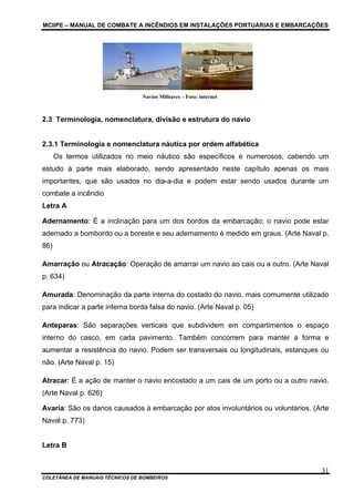 MCIIPE – MANUAL DE COMBATE A INCÊNDIOS EM INSTALAÇÕES PORTUÁRIAS E EMBARCAÇÕES
COLETÂNEA DE MANUAIS TÉCNICOS DE BOMBEIROS
31
Navios Militares – Foto: internet
2.3 Terminologia, nomenclatura, divisão e estrutura do navio
2.3.1 Terminologia e nomenclatura náutica por ordem alfabética
Os termos utilizados no meio náutico são específicos e numerosos, cabendo um
estudo à parte mais elaborado, sendo apresentado neste capítulo apenas os mais
importantes, que são usados no dia-a-dia e podem estar sendo usados durante um
combate a incêndio
Letra A
Adernamento: É a inclinação para um dos bordos da embarcação; o navio pode estar
adernado a bombordo ou a boreste e seu adernamento é medido em graus. (Arte Naval p.
86)
Amarração ou Atracação: Operação de amarrar um navio ao cais ou a outro. (Arte Naval
p. 634)
Amurada: Denominação da parte interna do costado do navio, mais comumente utilizado
para indicar a parte interna borda falsa do navio. (Arte Naval p. 05)
Anteparas: São separações verticais que subdividem em compartimentos o espaço
interno do casco, em cada pavimento. Também concorrem para manter a forma e
aumentar a resistência do navio. Podem ser transversais ou longitudinais, estanques ou
não. (Arte Naval p. 15)
Atracar: É a ação de manter o navio encostado a um cais de um porto ou a outro navio.
(Arte Naval p. 626)
Avaria: São os danos causados à embarcação por atos involuntários ou voluntários. (Arte
Naval p. 773)
Letra B
 