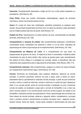 MCIIPE – MANUAL DE COMBATE A INCÊNDIOS EM INSTALAÇÕES PORTUÁRIAS E EMBARCAÇÕES
COLETÂNEA DE MANUAIS TÉCNICOS DE BOMBEIROS
35
Camarote: Compartimentos destinados a alojar de (01) um a (04) quatro tripulantes ou
passageiros. (Arte Naval p. 26)
Carta Piloto: Carta que contém informações metereológicas, regime de correntes
marítimas e ventos nas diversas épocas do ano.
Casco: É o corpo do navio sem mastreação, aparelhos acessórios ou qualquer outro
arranjo. Sua principal característica de forma é ter um plano de simetria ( plano diametral)
que se imagina passar pelo eixo da quilha. (Arte Naval p. 01)
Castelo de Proa: Superestrutura na parte extrema da proa, acompanhada de elevação
da borda. (Arte Naval p. 06 1-38)
Compartimento ou tanques de colisão: São compartimentos estanques, normalmente
conservados vazios, localizados nos extremos a vante e a ré do navio, chamados de
pique-tanque de vante e pique-tanque de ré respectivamente. (Arte Naval p. 25 1-64)
Compartimento da Máquina de Leme: É o compartimento em que ficam os
equipamentos de governo do navio. A máquina do leme é comandado a distância pelos
movimentos da roda do leme (timão). Nos navios de grande porte, este compartimento
fica abaixo da linha d'água e é protegido por couraça, devido a importância vital que
representa este equipamento para a segurança da embarcação. (Arte Naval p. 580 11-4)
Compartimento estanque: São compartimentos, espaços no interior do casco limitados
por chapeamento impermeável à água. (Arte Naval p. 22 1-58)
Convés: Pavimento da embarcação. Sem qualquer referência, refere-se ao convés
principal. O primeiro pavimento contínuo de proa a popa, junto à borda do casco,
descoberto total ou parcialmente é chamado convés principal, a parte de proa chama-se
convés a vante e a parte de meia-nau, convés a meia-nau e a parte da popa, designa-se
tolda. A um convés parcial, acima do convés principal e localizado na proa, chamamos
convés do castelo, se localizado a popa será o convés do tombadilho e se a meia nau
será o convés superior. A um convés parcial, acima do convés superior, do castelo ou do
tombadilho, chamamos convés da superestrutura. Para a denominação dos conveses que
ficam abaixo do convés principal, adota-se o seguinte critério: consideramos o principal
como o primeiro convés e denominamos os demais conveses como - segundo convés,
terceiro convés, assim por diante - sendo estes contados e denominados de cima para
 