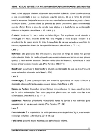 MCIIPE – MANUAL DE COMBATE A INCÊNDIOS EM INSTALAÇÕES PORTUÁRIAS E EMBARCAÇÕES
COLETÂNEA DE MANUAIS TÉCNICOS DE BOMBEIROS
37
baixo. Estes espaços também podem ser denominados cobertas, porém quando usamos
a esta denominação o que se chamaria segundo convés, dá-se o nome de primeira
coberta ao que se designaríamos como terceiro convés chamar-se-ia de segunda coberta,
assim por diante. Quando abaixo do principal só existir um convés, este é denominado
convés inferior. Entre o piso do convés mais abaixo e o duplo-fundo da embarcação
chamamos de porão. (Arte Naval p. 17 1-56 a./g.)
Costado: Invólucro do casco acima da linha d'água. Em arquitetura naval, durante a
construção do navio, quando ainda não está traçada a linha d'água, costado é o
revestimento do casco acima do bojo. A superfície da carena somada a superfície do
costado, representa a área total da superfície do casco. (Arte Naval p. 03 1-14)
Letra D
Defensas: São proteções das embarcações, dispostas ao longo do casco nos pontos
mais salientes deste, de modo a impedir que ocorram danos ao mesmo e à sua pintura
quando o navio estiver atracado. Existem vários tipos de defensas, apropriadas a cada
tipo de embarcação ou mesmo uso. (Arte Naval p. 448 8-115)
Desatracar: Desatracar é desencostar e afastar a embarcação do cais ou de outro navio
a que este esteja atracado. (Arte Naval p. 626)
Letra E
Embarcação: É uma construção feita em materiais apropriados de modo à flutuar e
destinada a transportar pela água pessoas e coisas. (Arte Naval p. 01)
Escada de Portaló: Dispositivo para embarque e desembarque no navio, a partir de terra
ou de outra embarcação. Tem duas pequenas plataformas em cada uma das suas
extremidades. (Arte Naval p. 32 1-112)
Escotilhas: Aberturas geralmente retangulares, feitas no convés e nas cobertas, para
passagem de ar, luz, pessoal e carga. (Arte Naval p. 27 1-82)
Letra F
Flutuabilidade: É a propriedade de poder permanecer na superfície d'água, mesmo com
sua carga completa. (Arte Naval p. 224 5-28 a.2)
Fonoclama: Sistema de alto-falantes para comunicação interna.
 