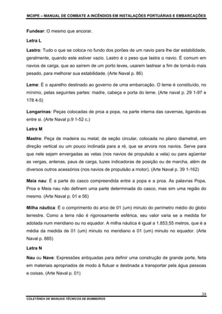 MCIIPE – MANUAL DE COMBATE A INCÊNDIOS EM INSTALAÇÕES PORTUÁRIAS E EMBARCAÇÕES
COLETÂNEA DE MANUAIS TÉCNICOS DE BOMBEIROS
39
Fundear: O mesmo que ancorar.
Letra L
Lastro: Tudo o que se coloca no fundo dos porões de um navio para lhe dar estabilidade,
geralmente, quando este estiver vazio. Lastro é o peso que lastra o navio. É comum em
navios de carga, que ao saírem de um porto leves, usarem lastrear a fim de torná-lo mais
pesado, para melhorar sua estabilidade. (Arte Naval p. 86)
Leme: É o aparelho destinado ao governo de uma embarcação. O leme é constituído, no
mínimo, pelas seguintes partes: madre, cabeça e porta do leme. (Arte naval p. 29 1-97 e
178 4-5)
Longarinas: Peças colocadas de proa a popa, na parte interna das cavernas, ligando-as
entre si. (Arte Naval p.9 1-52 c.)
Letra M
Mastro: Peça de madeira ou metal, de seção circular, colocada no plano diametral, em
direção vertical ou um pouco inclinada para a ré, que se arvora nos navios. Serve para
que nele sejam envergadas as velas (nos navios de propulsão a vela) ou para agüentar
as vergas, antenas, paus de carga, luzes indicadoras de posição ou de marcha, além de
diversos outros acessórios (nos navios de propulsão a motor). (Arte Naval p. 39 1-162)
Meia nau: É a parte do casco compreendida entre a popa e a proa. As palavras Popa,
Proa e Meia nau não definem uma parte determinada do casco, mas sim uma região do
mesmo. (Arte Naval p. 01 e 56)
Milha náutica: É o comprimento do arco de 01 (um) minuto do perímetro médio do globo
terrestre. Como a terra não é rigorosamente esférica, seu valor varia se a medida for
adotada num meridiano ou no equador. A milha náutica é igual a 1.853,55 metros, que é a
média da medida de 01 (um) minuto no meridiano e 01 (um) minuto no equador. (Arte
Naval p. 885)
Letra N
Nau ou Nave: Expressões antiquadas para definir uma construção de grande porte, feita
em materiais apropriados de modo à flutuar e destinada a transportar pela água pessoas
e coisas. (Arte Naval p. 01)
 