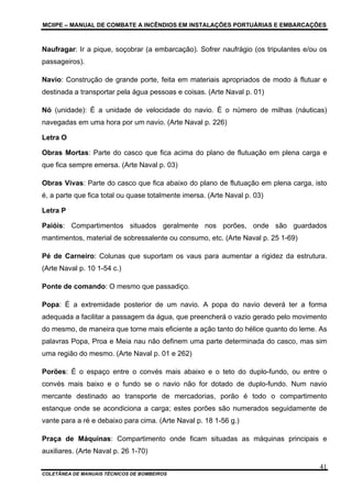 MCIIPE – MANUAL DE COMBATE A INCÊNDIOS EM INSTALAÇÕES PORTUÁRIAS E EMBARCAÇÕES
COLETÂNEA DE MANUAIS TÉCNICOS DE BOMBEIROS
41
Naufragar: Ir a pique, soçobrar (a embarcação). Sofrer naufrágio (os tripulantes e/ou os
passageiros).
Navio: Construção de grande porte, feita em materiais apropriados de modo à flutuar e
destinada a transportar pela água pessoas e coisas. (Arte Naval p. 01)
Nó (unidade): É a unidade de velocidade do navio. É o número de milhas (náuticas)
navegadas em uma hora por um navio. (Arte Naval p. 226)
Letra O
Obras Mortas: Parte do casco que fica acima do plano de flutuação em plena carga e
que fica sempre emersa. (Arte Naval p. 03)
Obras Vivas: Parte do casco que fica abaixo do plano de flutuação em plena carga, isto
é, a parte que fica total ou quase totalmente imersa. (Arte Naval p. 03)
Letra P
Paióis: Compartimentos situados geralmente nos porões, onde são guardados
mantimentos, material de sobressalente ou consumo, etc. (Arte Naval p. 25 1-69)
Pé de Carneiro: Colunas que suportam os vaus para aumentar a rigidez da estrutura.
(Arte Naval p. 10 1-54 c.)
Ponte de comando: O mesmo que passadiço.
Popa: É a extremidade posterior de um navio. A popa do navio deverá ter a forma
adequada a facilitar a passagem da água, que preencherá o vazio gerado pelo movimento
do mesmo, de maneira que torne mais eficiente a ação tanto do hélice quanto do leme. As
palavras Popa, Proa e Meia nau não definem uma parte determinada do casco, mas sim
uma região do mesmo. (Arte Naval p. 01 e 262)
Porões: É o espaço entre o convés mais abaixo e o teto do duplo-fundo, ou entre o
convés mais baixo e o fundo se o navio não for dotado de duplo-fundo. Num navio
mercante destinado ao transporte de mercadorias, porão é todo o compartimento
estanque onde se acondiciona a carga; estes porões são numerados seguidamente de
vante para a ré e debaixo para cima. (Arte Naval p. 18 1-56 g.)
Praça de Máquinas: Compartimento onde ficam situadas as máquinas principais e
auxiliares. (Arte Naval p. 26 1-70)
 