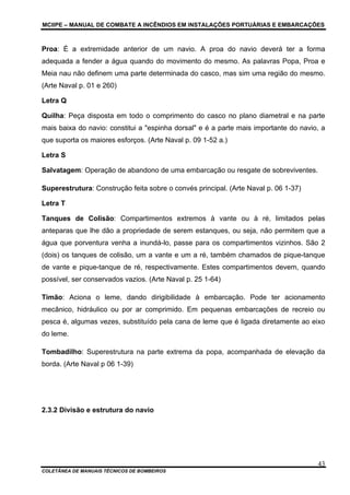 MCIIPE – MANUAL DE COMBATE A INCÊNDIOS EM INSTALAÇÕES PORTUÁRIAS E EMBARCAÇÕES
COLETÂNEA DE MANUAIS TÉCNICOS DE BOMBEIROS
43
Proa: É a extremidade anterior de um navio. A proa do navio deverá ter a forma
adequada a fender a água quando do movimento do mesmo. As palavras Popa, Proa e
Meia nau não definem uma parte determinada do casco, mas sim uma região do mesmo.
(Arte Naval p. 01 e 260)
Letra Q
Quilha: Peça disposta em todo o comprimento do casco no plano diametral e na parte
mais baixa do navio: constitui a "espinha dorsal" e é a parte mais importante do navio, a
que suporta os maiores esforços. (Arte Naval p. 09 1-52 a.)
Letra S
Salvatagem: Operação de abandono de uma embarcação ou resgate de sobreviventes.
Superestrutura: Construção feita sobre o convés principal. (Arte Naval p. 06 1-37)
Letra T
Tanques de Colisão: Compartimentos extremos à vante ou à ré, limitados pelas
anteparas que lhe dão a propriedade de serem estanques, ou seja, não permitem que a
água que porventura venha a inundá-lo, passe para os compartimentos vizinhos. São 2
(dois) os tanques de colisão, um a vante e um a ré, também chamados de pique-tanque
de vante e pique-tanque de ré, respectivamente. Estes compartimentos devem, quando
possível, ser conservados vazios. (Arte Naval p. 25 1-64)
Timão: Aciona o leme, dando dirigibilidade à embarcação. Pode ter acionamento
mecânico, hidráulico ou por ar comprimido. Em pequenas embarcações de recreio ou
pesca é, algumas vezes, substituído pela cana de leme que é ligada diretamente ao eixo
do leme.
Tombadilho: Superestrutura na parte extrema da popa, acompanhada de elevação da
borda. (Arte Naval p 06 1-39)
2.3.2 Divisão e estrutura do navio
 