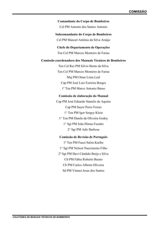 COMISSÃO
Comandante do Corpo de Bombeiros
Cel PM Antonio dos Santos Antonio
Subcomandante do Corpo de Bombeiros
Cel PM Manoel Antônio da Silva Araújo
Chefe do Departamento de Operações
Ten Cel PM Marcos Monteiro de Farias
Comissão coordenadora dos Manuais Técnicos de Bombeiros
Ten Cel Res PM Silvio Bento da Silva
Ten Cel PM Marcos Monteiro de Farias
Maj PM Omar Lima Leal
Cap PM José Luiz Ferreira Borges
1º Ten PM Marco Antonio Basso
Comissão de elaboração do Manual
Cap PM José Eduardo Stanelis de Aquino
Cap PM Itayre Perez Ferraz
1° Ten PM Igor Sergey Klein
1° Ten PM Danilo de Oliveira Godoy
1° Sgt PM João Dimas Fuzatto
2° Sgt PM Adir Barbosa
Comissão de Revisão de Português
1º Ten PM Fauzi Salim Katibe
1° Sgt PM Nelson Nascimento Filho
2º Sgt PM Davi Cândido Borja e Silva
Cb PM Fábio Roberto Bueno
Cb PM Carlos Alberto Oliveira
Sd PM Vitanei Jesus dos Santos
COLETÂNEA DE MANUAIS TÉCNICOS DE BOMBEIROS
 