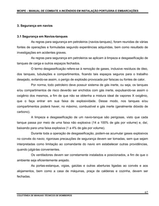 MCIIPE – MANUAL DE COMBATE A INCÊNDIOS EM INSTALAÇÃO PORTUÁRIA E EMBARCAÇÕES
COLETÂNEA DE MANUAIS TÉCNICOS DE BOMBEIROS
67
3. Segurança em navios
3.1 Segurança em Navios-tanques
As regras para segurança em petroleiros (navios-tanques), foram reunidas de várias
fontes de operações e formuladas segundo experiências adquiridas, bem como resultado de
investigações em acidentes graves.
As regras para segurança em petroleiros se aplicam à limpeza e desgaseificação de
tanques de carga e outros espaços fechados.
O termo desgaseificação refere-se à remoção de gases, inclusive resíduos de óleo,
dos tanques, tubulações e compartimentos, ficando tais espaços seguros para o trabalho
desejado, evitando-se assim, o perigo de explosão provocada por faíscas ou fontes de calor.
Por norma, todo petroleiro deve possuir sistema de gás inerte, ou seja, os tanques
e/ou compartimentos de risco deverão ser enchidos com gás inerte, expulsando-se assim o
oxigênio dos mesmos, a fim de que não se obtenha a mistura ideal de vapores X oxigênio,
que o faça entrar em sua faixa de explosividade. Desse modo, nos tanques e/ou
compartimentos poderá haver, no máximo, combustível e gás inerte (geralmente dióxido de
carbono).
A limpeza e desgaseificação de um navio-tanque são perigosas, visto que cada
tanque passa por meio de uma faixa não explosiva (14 a 100% de gás por volume) e, daí,
baixando para uma faixa explosiva (1 a 4% de gás por volume).
Durante toda a operação de desgaseificação, podem-se acumular gases explosivos
no convés do navio; rigorosas precauções de segurança devem ser tomadas, sem que sejam
interpretadas como limitação ao comandante do navio em estabelecer outras providências,
quando julgá-las convenientes.
Os ventiladores devem ser corretamente instalados e posicionados, a fim de que o
ambiente seja eficientemente arejado.
As portas-estanque, vigias, gaiútas e outras aberturas ligadas ao convés e aos
alojamentos, bem como a casa de máquinas, praça de caldeiras e cozinha, devem ser
fechadas.
 